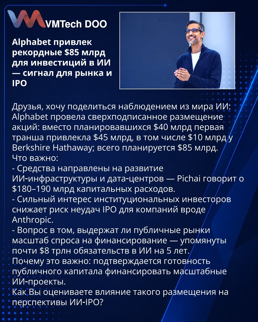 Alphabet prikupio rekordnih 85 mlrd USD za ulaganja u veštačku inteligenciju — signal za tržište i IPO

Poštovani, zapažanje iz sveta VI:
Alphabet je realizovao prenaplaćenu emisiju: umesto planiranih 40 mlrd USD prva tranša prikupila je 45 mlrd USD, uključujući 10 mlrd od Berkshire Hathaway; ukupno planirano 85 mlrd USD.
Ključne tačke:
- Sredstva za razvoj VI‑infrastrukture i data centara — Pichai navodi CAPEX 180–190 mlrd USD.
- Snažan interes institucionalaca smanjuje rizik neuspeha IPO‑a za