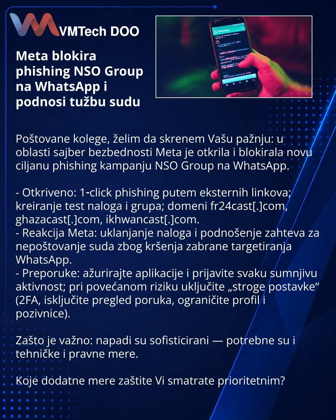 Meta blokira phishing NSO Group na WhatsApp i podnosi tužbu sudu

Poštovane kolege, želim da skrenem Vašu pažnju: u oblasti sajber bezbednosti Meta je otkrila i blokirala novu ciljanu phishing kampanju NSO Group na WhatsApp.

- Otkriveno: 1‑click phishing putem eksternih linkova; kreiranje test naloga i grupa; domeni fr24cast[.]com, ghazacast[.]com, ikhwancast[.]com.
- Reakcija Meta: uklanjanje naloga i podnošenje zahteva za nepoštovanje suda zbog kršenja zabrane targetiranja WhatsApp.
- Preporu