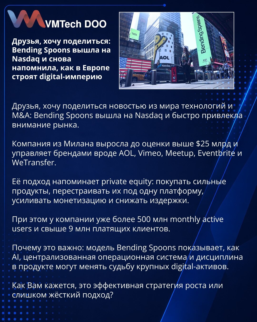 Prijatelji, Bending Spoons je izašao na Nasdaq i još jednom pokazao kako Evropa gradi digitalne gigante

Prijatelji, želim da podelim vest iz sveta tehnologije i M&A: Bending Spoons je izašao na Nasdaq i privukao pažnju tržišta.

Milanska kompanija je dostigla procenu veću od 25 milijardi USD i upravlja brendovima kao što su AOL, Vimeo, Meetup, Eventbrite i WeTransfer.

Njihov model podseća na private equity: kupovina snažnih proizvoda, objedinjavanje pod jednu platformu, veća monetizacija i niž