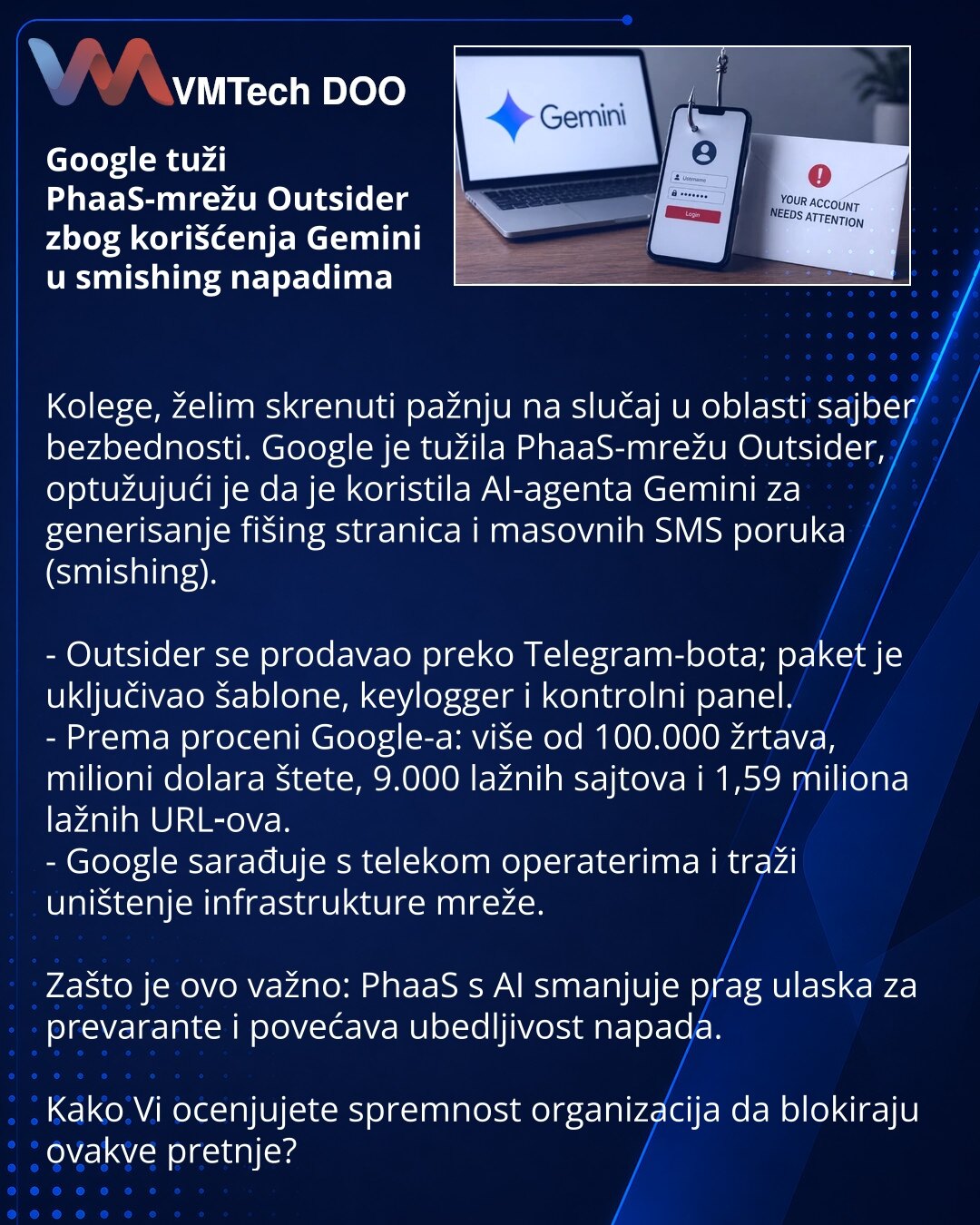 Google tuži PhaaS-mrežu Outsider zbog korišćenja Gemini u smishing napadima

Kolege, želim skrenuti pažnju na slučaj u oblasti sajber bezbednosti. Google je tužila PhaaS-mrežu Outsider, optužujući je da je koristila AI-agenta Gemini za generisanje fišing stranica i masovnih SMS poruka (smishing).

- Outsider se prodavao preko Telegram-bota; paket je uključivao šablone, keylogger i kontrolni panel.
- Prema proceni Google-a: više od 100.000 žrtava, milioni dolara štete, 9.000 lažnih sajtova i 1,59