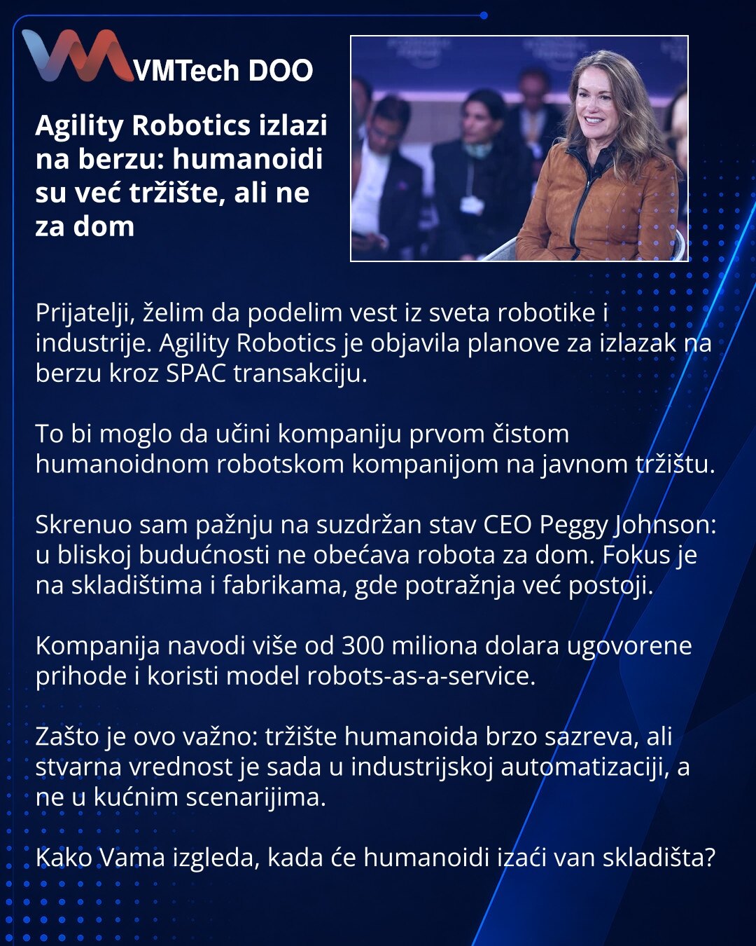 Agility Robotics izlazi na berzu: humanoidi su već tržište, ali ne za dom

Prijatelji, želim da podelim vest iz sveta robotike i industrije. Agility Robotics je objavila planove za izlazak na berzu kroz SPAC transakciju.

To bi moglo da učini kompaniju prvom čistom humanoidnom robotskom kompanijom na javnom tržištu.

Skrenuo sam pažnju na suzdržan stav CEO Peggy Johnson: u bliskoj budućnosti ne obećava robota za dom. Fokus je na skladištima i fabrikama, gde potražnja već postoji.

Kompanija navo