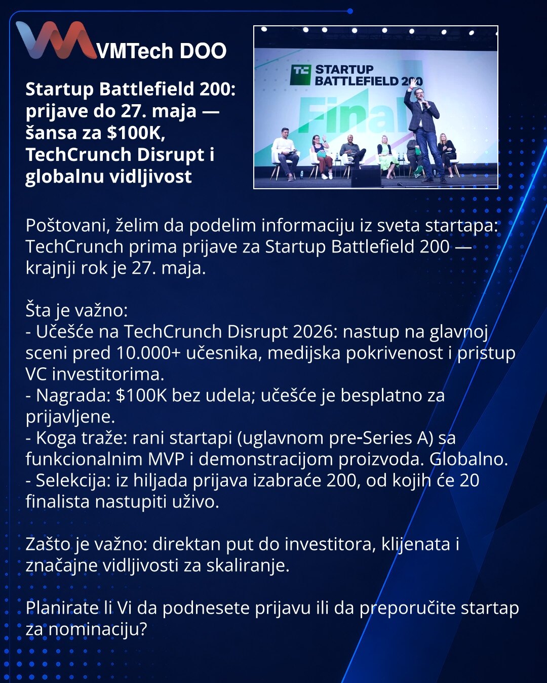 Startup Battlefield 200: prijave do 27. maja — šansa za $100K, TechCrunch Disrupt i globalnu vidljivost

Poštovani, želim da podelim informaciju iz sveta startapa: TechCrunch prima prijave za Startup Battlefield 200 — krajnji rok je 27. maja.

Šta je važno:
- Učešće na TechCrunch Disrupt 2026: nastup na glavnoj sceni pred 10.000+ učesnika, medijska pokrivenost i pristup VC investitorima.
- Nagrada: $100K bez udela; učešće je besplatno za prijavljene.
- Koga traže: rani startapi (uglavnom pre‑Ser