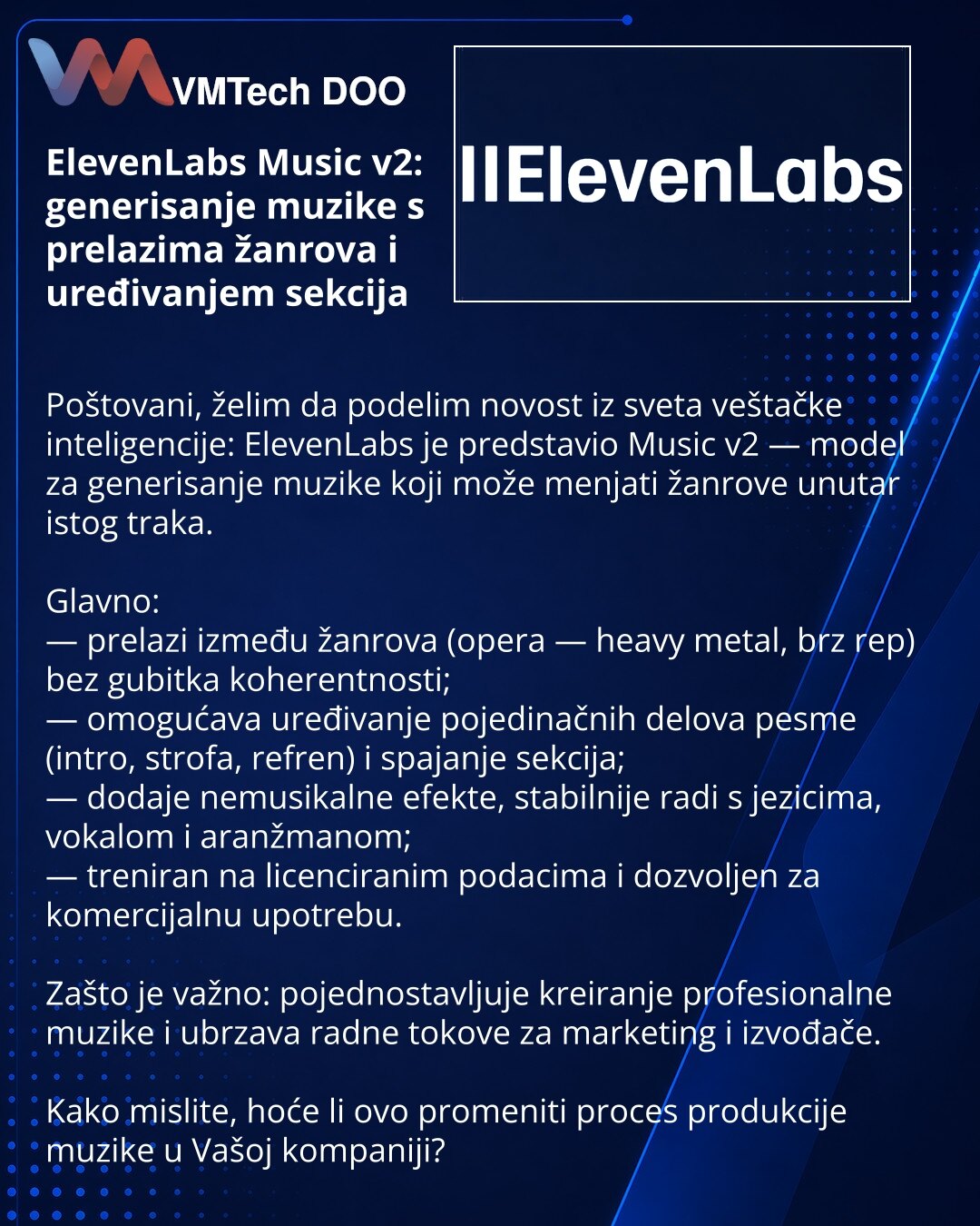 ElevenLabs Music v2: generisanje muzike s prelazima žanrova i uređivanjem sekcija

Poštovani, želim da podelim novost iz sveta veštačke inteligencije: ElevenLabs je predstavio Music v2 — model za generisanje muzike koji može menjati žanrove unutar istog traka.

Glavno:
— prelazi između žanrova (opera — heavy metal, brz rep) bez gubitka koherentnosti;
— omogućava uređivanje pojedinačnih delova pesme (intro, strofa, refren) i spajanje sekcija;
— dodaje nemusikalne efekte, stabilnije radi s jezicim
