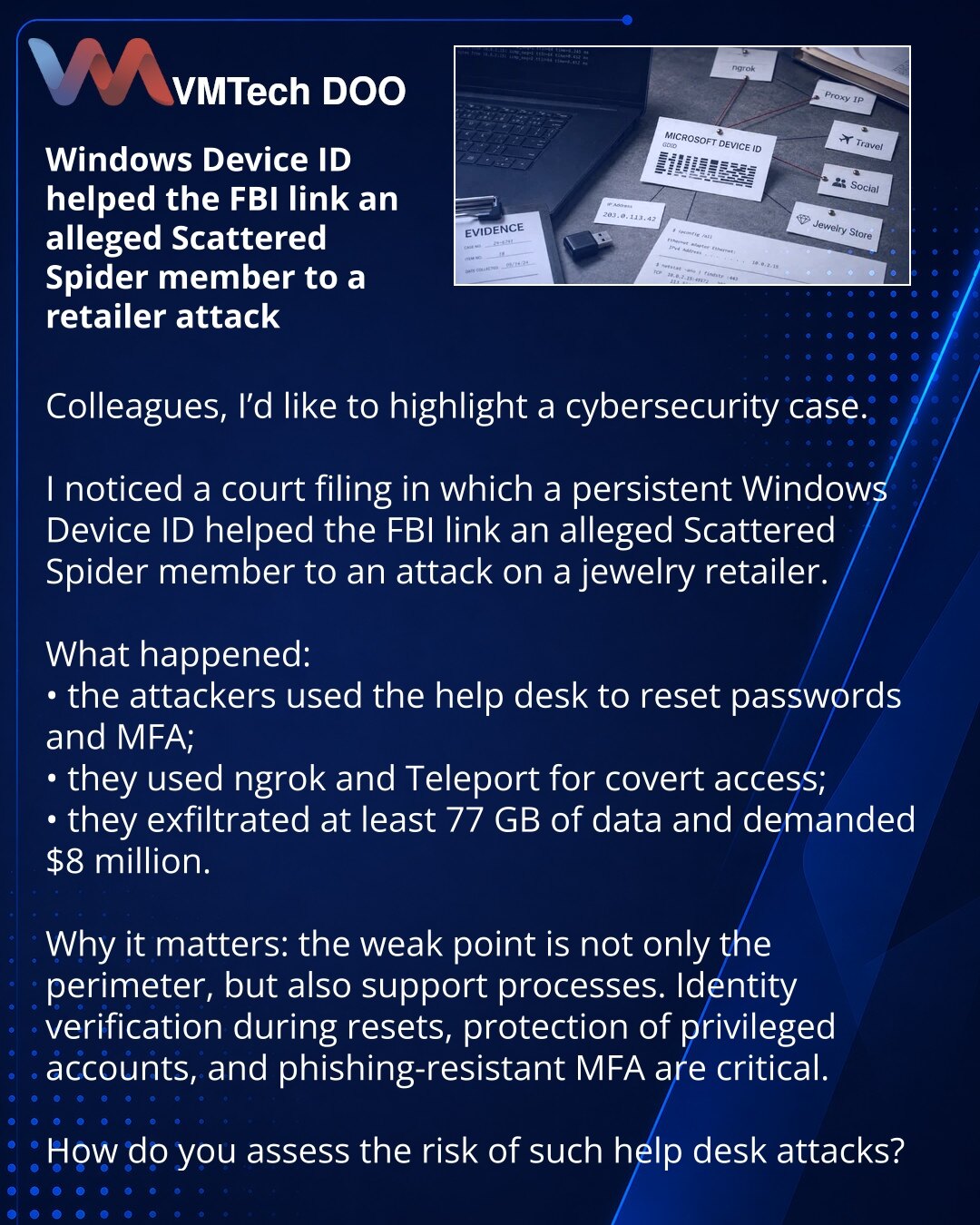 Windows Device ID pomogao je FBI-ju da poveže navodnog pripadnika grupe Scattered Spider sa napadom na maloprodajnog trgovca

Kolege, želim da skrenem pažnju na jedan slučaj iz oblasti sajber bezbednosti.

U sudskom dokumentu sam primetio da je trajni Windows Device ID pomogao FBI-ju da poveže navodnog pripadnika grupe Scattered Spider sa napadom na jednog prodavca nakita.

Šta se dogodilo:
• putem help desk-a napadači su resetovali lozinke i MFA;
• koristili su ngrok i Teleport za prikriveni pr