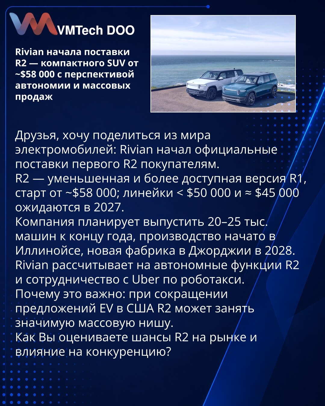 Rivian je započeo isporuke R2 — kompaktni SUV od ~58.000 USD s perspektivom autonomije i masovne prodaje

Poštovani, želim da podelim iz sveta električnih vozila: Rivian je počeo zvanične isporuke prvog modela R2 kupcima.
R2 je umanjena i pristupačnija verzija R1, cena startuje od ~58.000 USD; modeli ispod 50.000 USD i oko 45.000 USD očekuju se 2027.
Kompanija planira da isporuči 20–25 hiljada vozila do kraja godine; proizvodnja je pokrenuta u Ilinoisu, nova fabrika u Džordžiji planirana za 2028