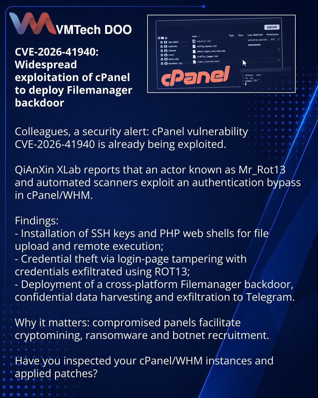 CVE-2026-41940: masovna eksploatacija cPanel-a za instalaciju backdoora Filemanager

Kolege, želim skrenuti pažnju u oblasti sajber bezbednosti: ranjivost cPanel CVE-2026-41940 već se eksploatiše.

QiAnXin XLab izveštava da napadači (Mr_Rot13) i masovni skeneri koriste propust za zaobilaženje autentifikacije u cPanel/WHM.
Šta je primećeno:
- instalacija SSH ključeva i PHP web-shela za upload/udaljeno izvršavanje;
- krađa akreditiva putem lažne prijavne stranice i prenos po ROT13;
- razmeštanje v