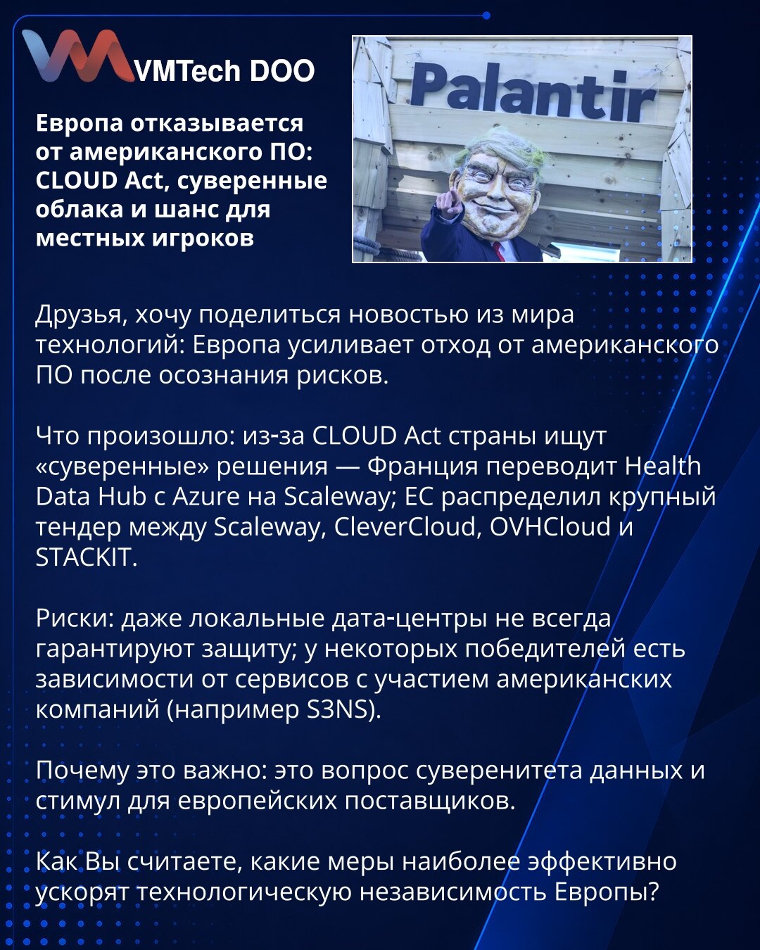 Evropa se odriče američkog softvera: CLOUD Act, suvereni oblaci i šansa za lokalne igrače

Prijatelji, želim podeliti vest iz sveta tehnologije: Evropa pojačava odmak od američkog softvera nakon uvida u rizike.

Šta se dogodilo: zbog CLOUD Act države traže „suverena“ rešenja — Francuska prenosi Health Data Hub sa Azure na Scaleway; EU je veliki tender podelila između Scaleway, CleverCloud, OVHCloud i STACKIT.

Rizici: čak ni lokalni data centri ne garantuju uvek zaštitu; neki pobednici imaju zav