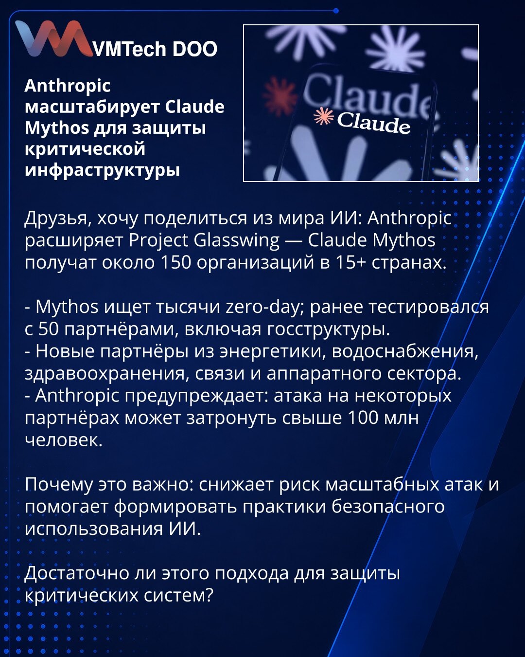 Anthropic širi Claude Mythos radi zaštite kritične infrastrukture

Poštovani, želim da podelim iz sveta veštačke inteligencije: Anthropic proširuje Project Glasswing — Claude Mythos dobiće oko 150 organizacija u više od 15 zemalja.

- Mythos traži na hiljade zero-day ranjivosti; prethodno je testiran sa 50 partnera, uključujući državne organe.
- Novi partneri iz energetike, vodosnabdevanja, zdravstva, telekomunikacija i hardverskog sektora.
- Anthropic upozorava: napad na neke partnere mogao bi