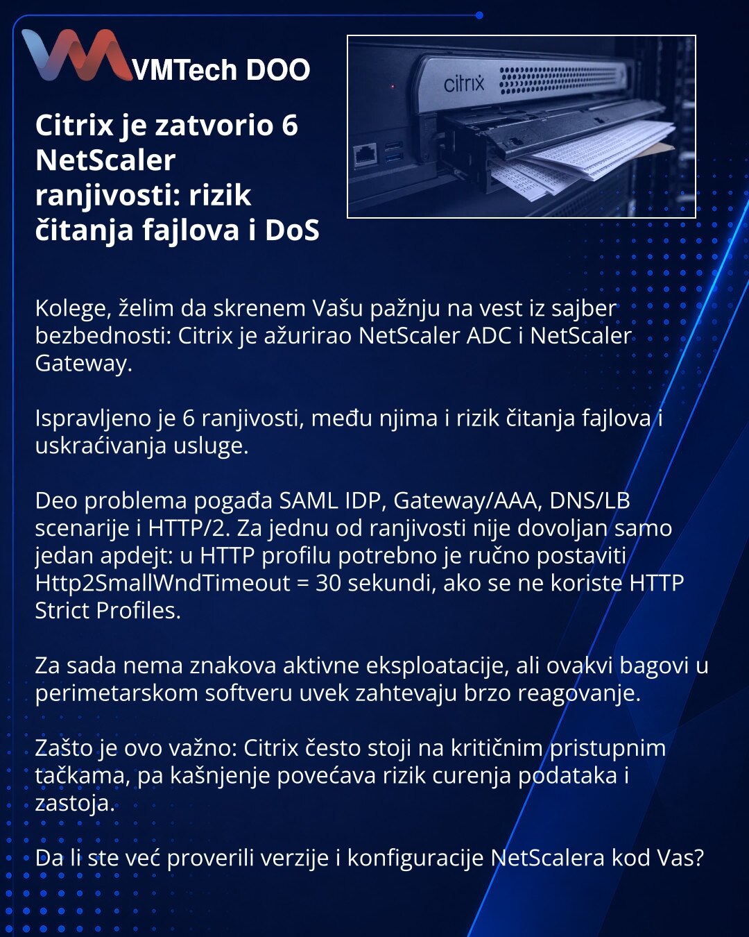 Citrix je zatvorio 6 NetScaler ranjivosti: rizik čitanja fajlova i DoS

Kolege, želim da skrenem Vašu pažnju na vest iz sajber bezbednosti: Citrix je ažurirao NetScaler ADC i NetScaler Gateway.

Ispravljeno je 6 ranjivosti, među njima i rizik čitanja fajlova i uskraćivanja usluge.

Deo problema pogađa SAML IDP, Gateway/AAA, DNS/LB scenarije i HTTP/2. Za jednu od ranjivosti nije dovoljan samo jedan apdejt: u HTTP profilu potrebno je ručno postaviti Http2SmallWndTimeout = 30 sekundi, ako se ne kor