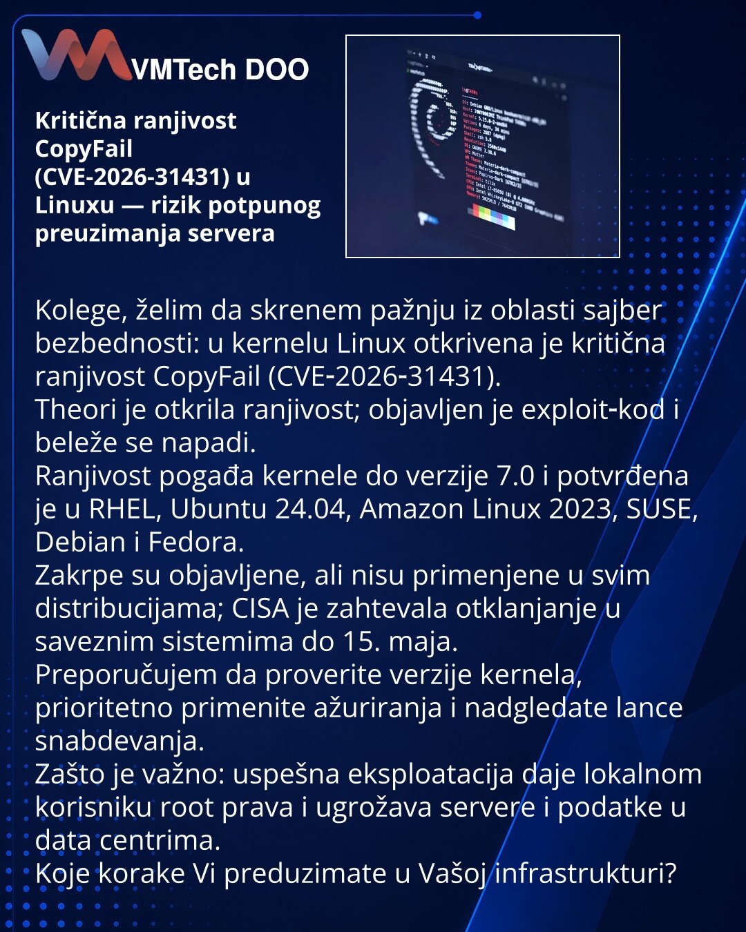 Kritična ranjivost CopyFail (CVE-2026-31431) u Linuxu — rizik potpunog preuzimanja servera

Kolege, želim da skrenem pažnju iz oblasti sajber bezbednosti: u kernelu Linux otkrivena je kritična ranjivost CopyFail (CVE‑2026‑31431).
Theori je otkrila ranjivost; objavljen je exploit‑kod i beleže se napadi.
Ranjivost pogađa kernele do verzije 7.0 i potvrđena je u RHEL, Ubuntu 24.04, Amazon Linux 2023, SUSE, Debian i Fedora.
Zakrpe su objavljene, ali nisu primenjene u svim distribucijama; CISA je zaht