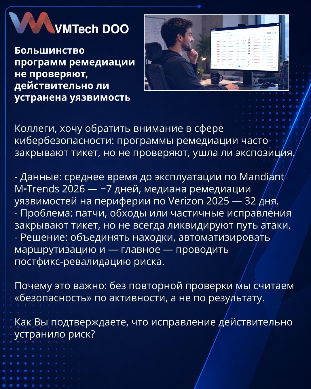Većina programa remedijacije ne proverava da li je ranjivost zaista otklonjena

Kolege, želim da skrenem pažnju u oblasti kibernetske bezbednosti: programi remedijacije često zatvaraju tiket, ali ne proveravaju da li je eksponiranost nestala.

- Podaci: prosečno vreme do eksploatacije prema Mandiant M‑Trends 2026 — −7 dana, medijana remedijacije ranjivosti na periferiji prema Verizon 2025 — 32 dana.
- Problem: zakrpe, zaobilazna rešenja ili delimična ispravka zatvaraju tiket, ali ne uklanjaju uv