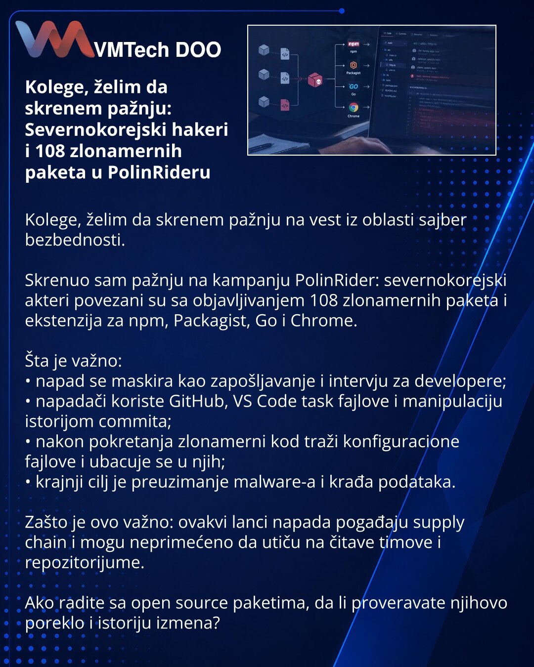 Kolege, želim da skrenem pažnju: Severnokorejski hakeri i 108 zlonamernih paketa u PolinRideru

Kolege, želim da skrenem pažnju na vest iz oblasti sajber bezbednosti.

Skrenuo sam pažnju na kampanju PolinRider: severnokorejski akteri povezani su sa objavljivanjem 108 zlonamernih paketa i ekstenzija za npm, Packagist, Go i Chrome.

Šta je važno:
• napad se maskira kao zapošljavanje i intervju za developere;
• napadači koriste GitHub, VS Code task fajlove i manipulaciju istorijom commita;
• nakon
