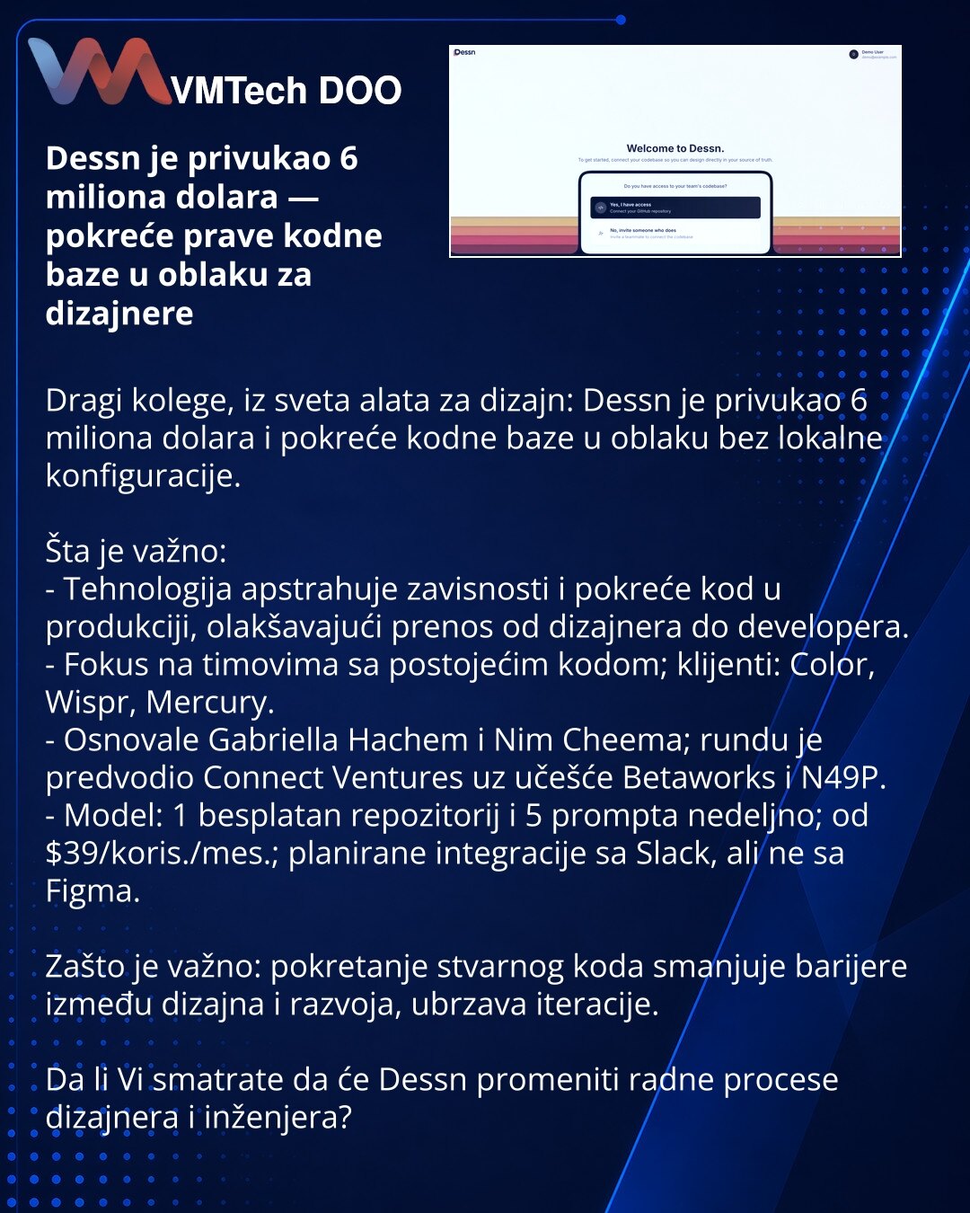 Dessn je privukao 6 miliona dolara — pokreće prave kodne baze u oblaku za dizajnere

Dragi kolege, iz sveta alata za dizajn: Dessn je privukao 6 miliona dolara i pokreće kodne baze u oblaku bez lokalne konfiguracije.

Šta je važno:
- Tehnologija apstrahuje zavisnosti i pokreće kod u produkciji, olakšavajući prenos od dizajnera do developera.
- Fokus na timovima sa postojećim kodom; klijenti: Color, Wispr, Mercury.
- Osnovale Gabriella Hachem i Nim Cheema; rundu je predvodio Connect Ventures uz u
