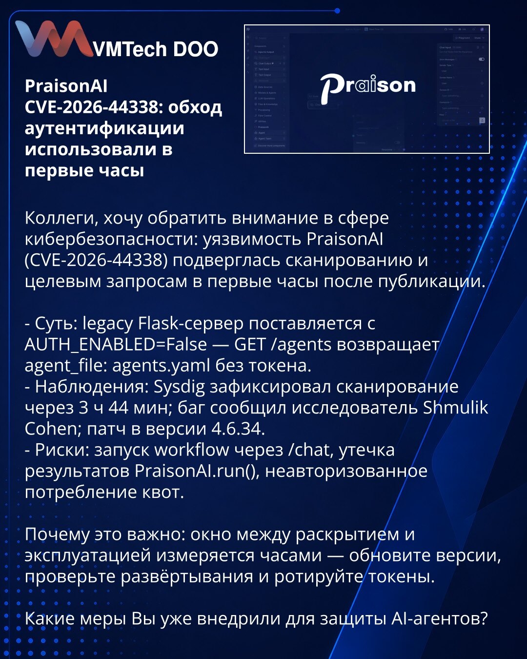 PraisonAI CVE-2026-44338: zaobilaženje autentifikacije iskorišćeno u prvim satima

Kolege, želim da skrenem pažnju u oblasti sajber bezbednosti: ranjivost PraisonAI (CVE-2026-44338) bila je predmet skeniranja i ciljnih zahteva u prvim satima nakon objave.

- Suština: legacy Flask-server dolazi sa AUTH_ENABLED=False — GET /agents vraća agent_file: agents.yaml bez tokena.
- Zapažanja: Sysdig je zabeležio skeniranje nakon 3 h 44 min; bag je prijavio istraživač Shmulik Cohen; zakrpa u verziji 4.6.34