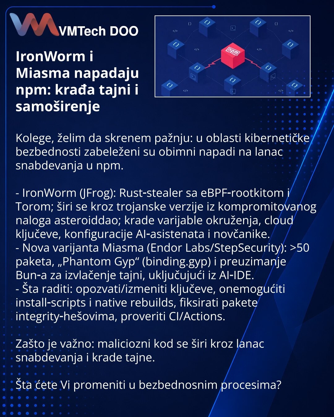 IronWorm i Miasma napadaju npm: krađa tajni i samoširenje

Kolege, želim da skrenem pažnju: u oblasti kibernetičke bezbednosti zabeleženi su obimni napadi na lanac snabdevanja u npm.

- IronWorm (JFrog): Rust‑stealer sa eBPF‑rootkitom i Torom; širi se kroz trojanske verzije iz kompromitovanog naloga asteroiddao; krade varijable okruženja, cloud ključeve, konfiguracije AI‑asistenata i novčanike.
- Nova varijanta Miasma (Endor Labs/StepSecurity): >50 paketa, „Phantom Gyp“ (binding.gyp) i preuziman