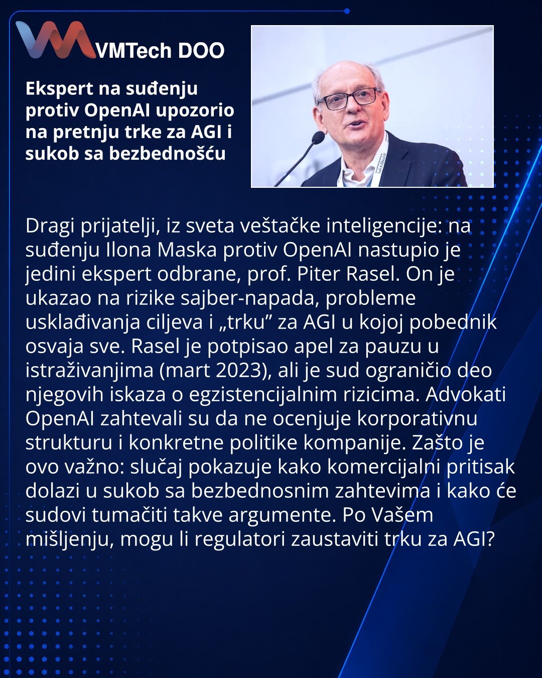 Ekspert na suđenju protiv OpenAI upozorio na pretnju trke za AGI i sukob sa bezbednošću

Dragi prijatelji, iz sveta veštačke inteligencije: na suđenju Ilona Maska protiv OpenAI nastupio je jedini ekspert odbrane, prof. Piter Rasel. On je ukazao na rizike sajber-napada, probleme usklađivanja ciljeva i „trku” za AGI u kojoj pobednik osvaja sve. Rasel je potpisao apel za pauzu u istraživanjima (mart 2023), ali je sud ograničio deo njegovih iskaza o egzistencijalnim rizicima. Advokati OpenAI zahteva