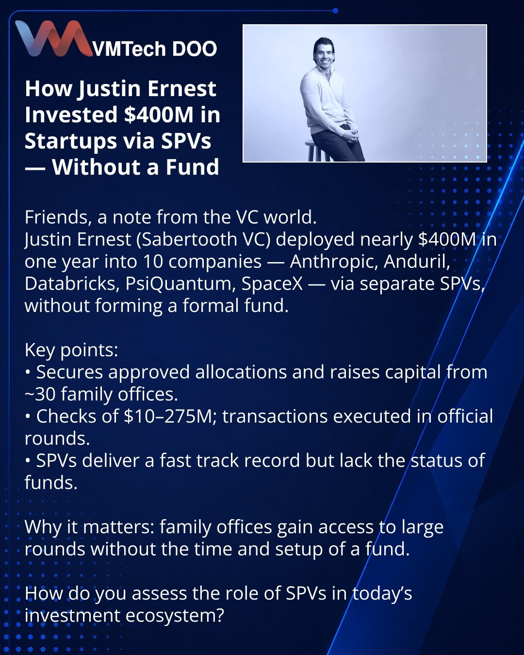 Kako je Justin Ernest uložio $400 mln u startape preko SPV bez fonda

Prijatelji, želim podeliti uvid iz sveta venture kapitala.
Justin Ernest (Sabertooth VC) je za godinu dana uložio skoro $400 mln u 10 kompanija (Anthropic, Anduril, Databricks, PsiQuantum, SpaceX) preko pojedinačnih SPV — bez formalnog fonda.

Ključne tačke:
• Dobija odobrene alokacije i privlači kapital od ~30 porodičnih ofisa.
• Čekovi $10–275 mln, transakcije se realizuju u zvaničnim rundama.
• SPV pružaju brz track-record,