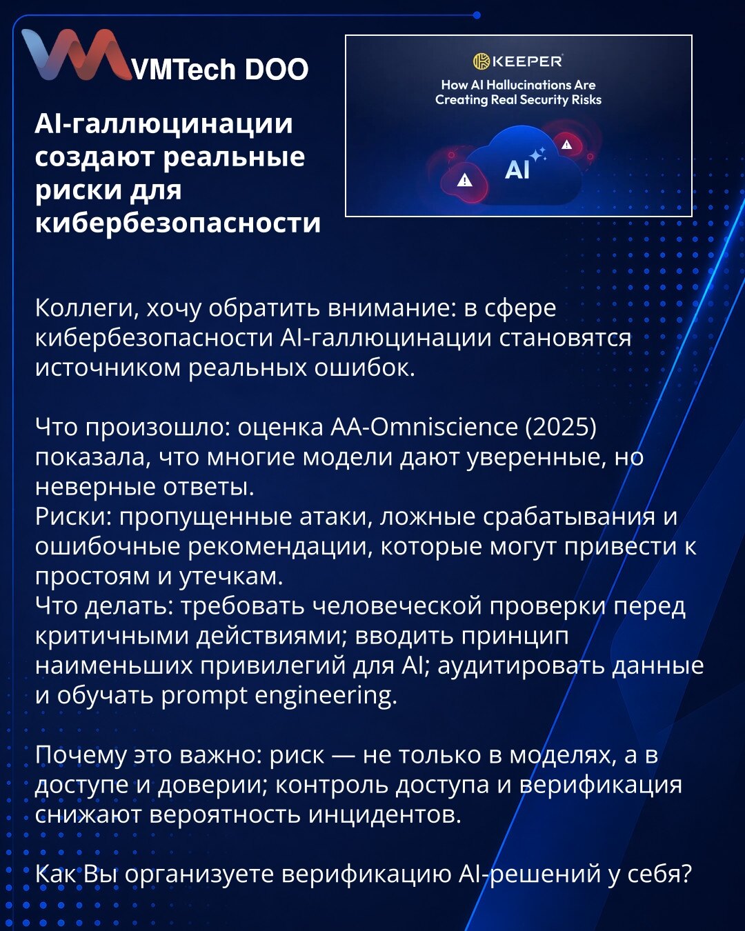 AI-halucinacije stvaraju realne rizike za sajber bezbednost

Kolege, želim da skrenem pažnju: u oblasti sajber bezbednosti AI-halucinacije postaju izvor stvarnih grešaka.

Šta se dogodilo: procena AA-Omniscience (2025) pokazala je da mnogi modeli daju uverljive, ali netačne odgovore.
Rizici: propušteni napadi, lažni alarmi i pogrešne preporuke koje mogu dovesti do zastoja i curenja podataka.
Šta činiti: zahtevati ljudsku verifikaciju pre kritičnih akcija; uvoditi princip najmanjih privilegija za
