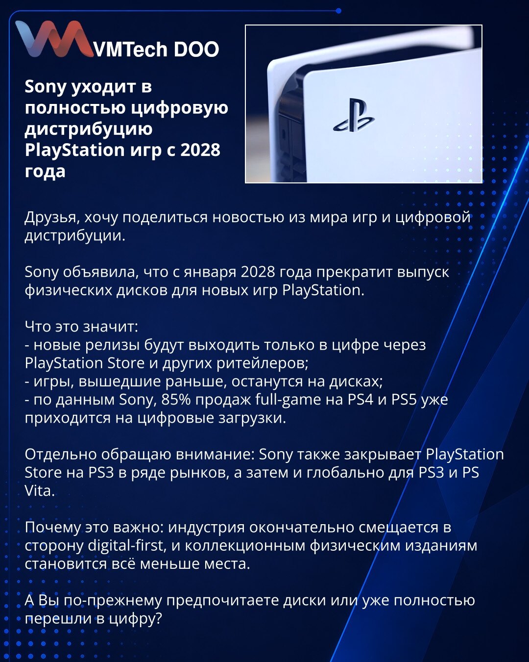 Sony od 2028. prelazi na potpuno digitalnu distribuciju igara za PlayStation

Dragi prijatelji, želim da podelim vest iz sveta igara i digitalne distribucije.

Sony je objavio da će od januara 2028. prestati sa izdavanjem fizičkih diskova za nove PlayStation igre.

Šta to znači:
- nova izdanja će biti dostupna samo digitalno preko PlayStation Store-a i drugih prodavaca;
- ranije igre ostaće na diskovima;
- prema podacima Sony-ja, 85% prodaje punih igara na PS4 i PS5 već otpada na digitalna preuz
