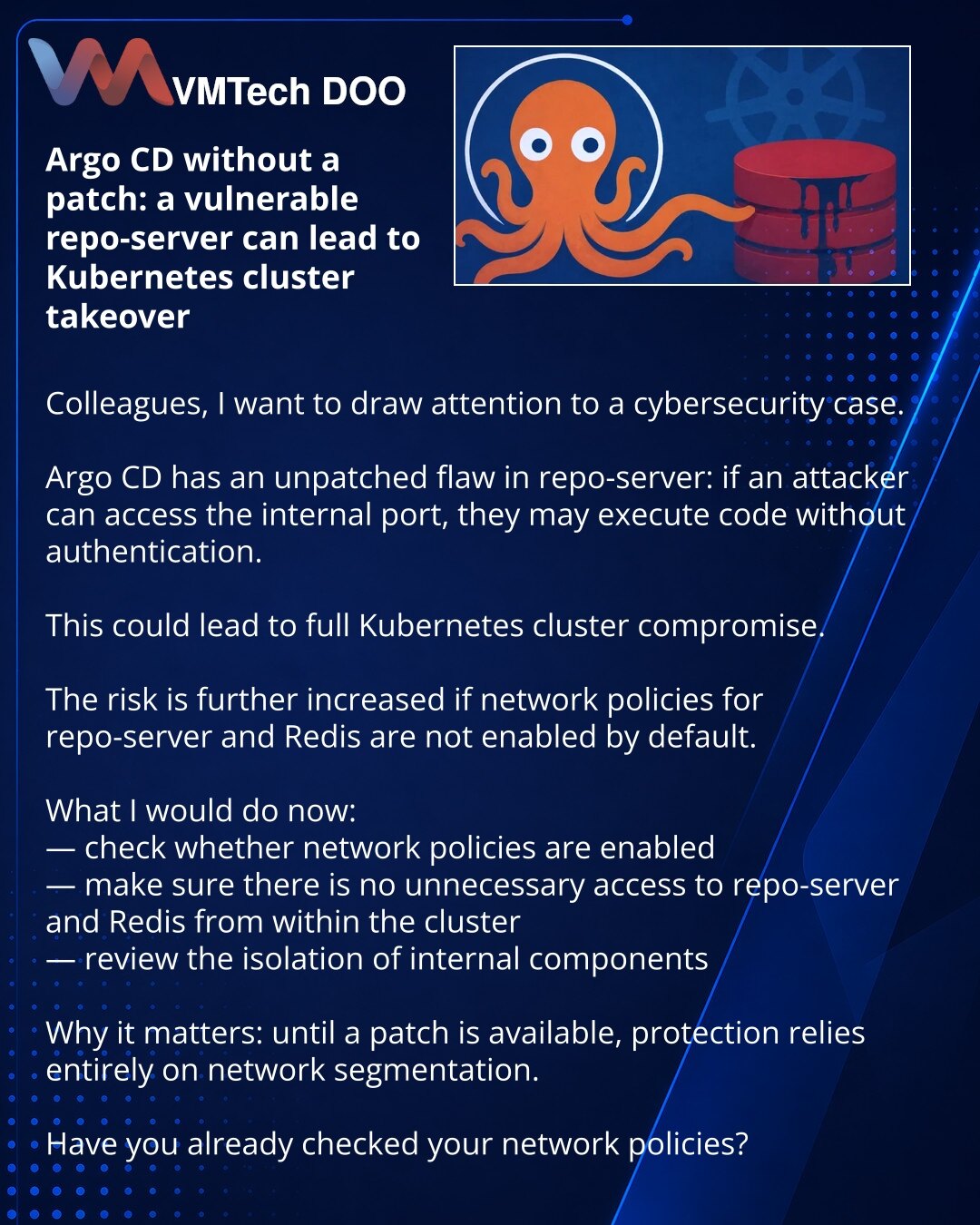 Argo CD bez zakrpe: ranjivi repo-server može dovesti do preuzimanja Kubernetes klastera

Kolege, želim da skrenem pažnju na vest iz oblasti sajber bezbednosti.

U Argo CD je otkrivena nezakrpljena ranjivost u repo-serveru: pri pristupu internom portu napadač bez autentikacije može da izvrši kod.

To može dovesti do potpunog preuzimanja Kubernetes klastera.

Dodatno, rizik raste ako network policies za repo-server i Redis nisu podrazumevano uključene.

Šta bih uradio odmah:
— proverio da li su ne