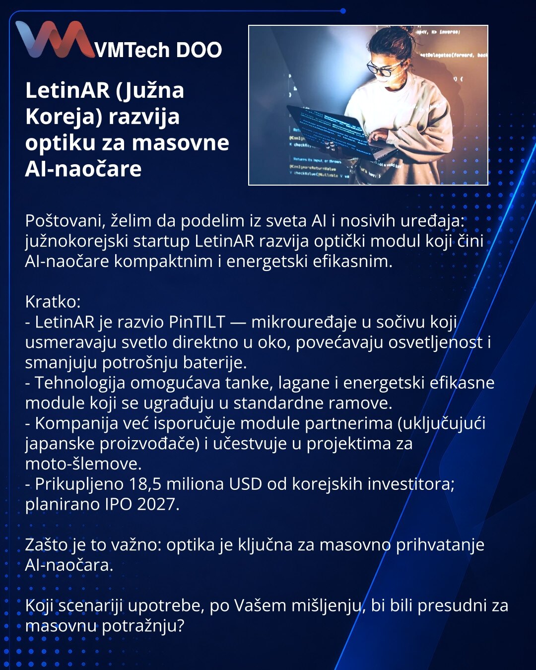 LetinAR (Južna Koreja) razvija optiku za masovne AI-naočare

Poštovani, želim da podelim iz sveta AI i nosivih uređaja: južnokorejski startup LetinAR razvija optički modul koji čini AI-naočare kompaktnim i energetski efikasnim.

Kratko:
- LetinAR je razvio PinTILT — mikrouređaje u sočivu koji usmeravaju svetlo direktno u oko, povećavaju osvetljenost i smanjuju potrošnju baterije.
- Tehnologija omogućava tanke, lagane i energetski efikasne module koji se ugrađuju u standardne ramove.
- Kompanija