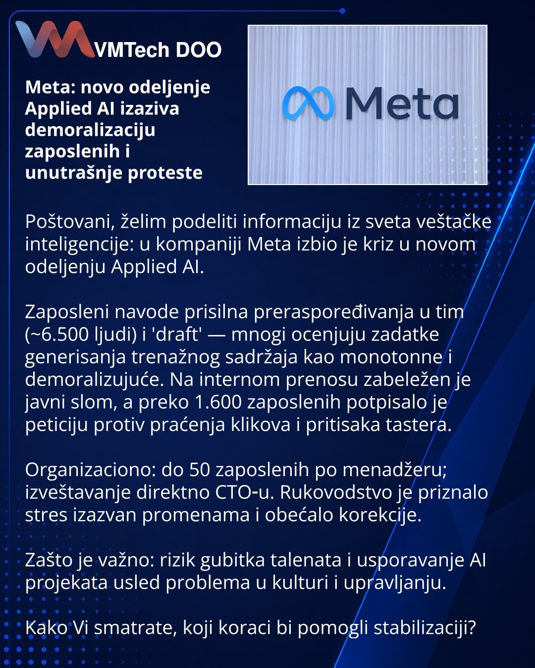 Meta: novo odeljenje Applied AI izaziva demoralizaciju zaposlenih i unutrašnje proteste

Poštovani, želim podeliti informaciju iz sveta veštačke inteligencije: u kompaniji Meta izbio je kriz u novom odeljenju Applied AI.

Zaposleni navode prisilna preraspoređivanja u tim (~6.500 ljudi) i 'draft' — mnogi ocenjuju zadatke generisanja trenažnog sadržaja kao monotonne i demoralizujuće. Na internom prenosu zabeležen je javni slom, a preko 1.600 zaposlenih potpisalo je peticiju protiv praćenja klikova