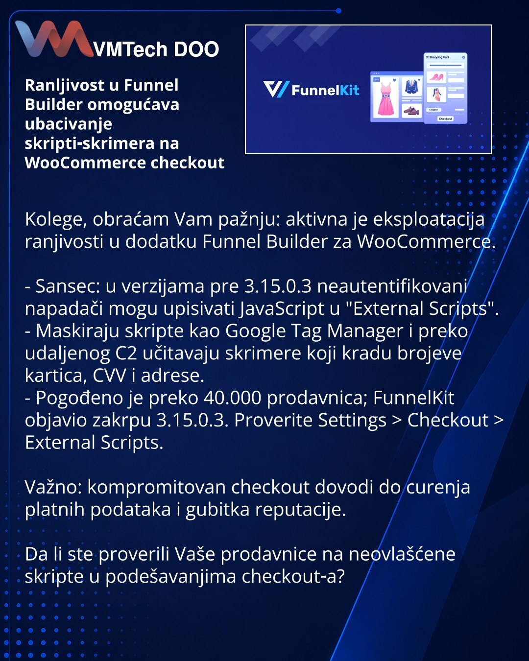 Ranljivost u Funnel Builder omogućava ubacivanje skripti‑skrimera na WooCommerce checkout

Kolege, obraćam Vam pažnju: aktivna je eksploatacija ranjivosti u dodatku Funnel Builder za WooCommerce.

- Sansec: u verzijama pre 3.15.0.3 neautentifikovani napadači mogu upisivati JavaScript u "External Scripts".
- Maskiraju skripte kao Google Tag Manager i preko udaljenog C2 učitavaju skrimere koji kradu brojeve kartica, CVV i adrese.
- Pogođeno je preko 40.000 prodavnica; FunnelKit objavio zakrpu 3.15