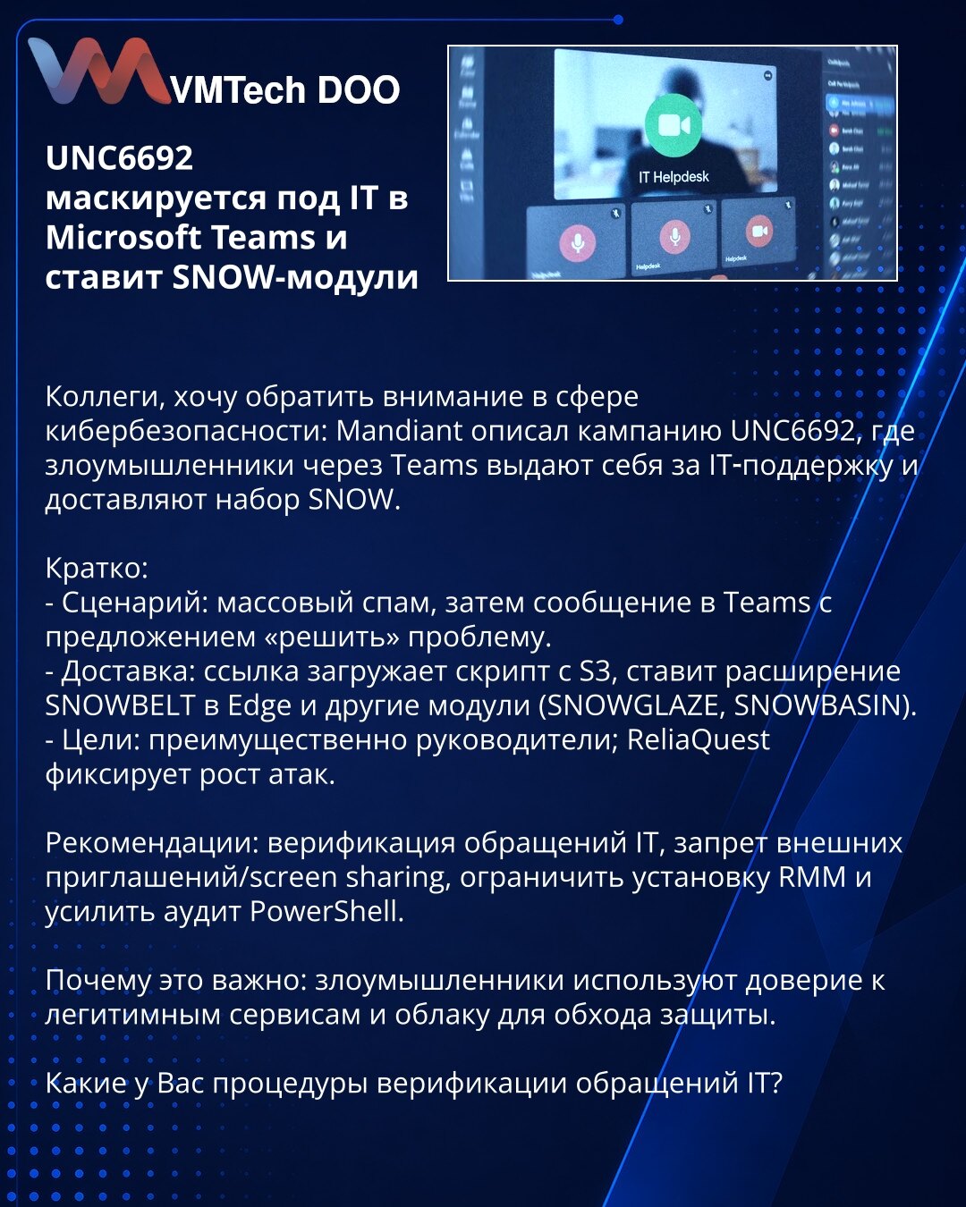 UNC6692 se maskira kao IT podrška u Microsoft Teams i instalira SNOW module

Poštovane kolege, skrećem pažnju u oblasti kibernetske bezbednosti: Mandiant opisuje kampanju UNC6692 u kojoj napadači preko Teams-a imitiraju IT podršku i distribuiraju paket SNOW.

Ukratko:
- Scenarij: masovni spam, zatim poruka u Teams sa ponudom da „reše" problem.
- Isporuka: link preuzima skript sa S3, instalira SNOWBELT proširenje za Edge i druge module (SNOWGLAZE, SNOWBASIN).
- Ciljevi: pretežno rukovodioci; Reli