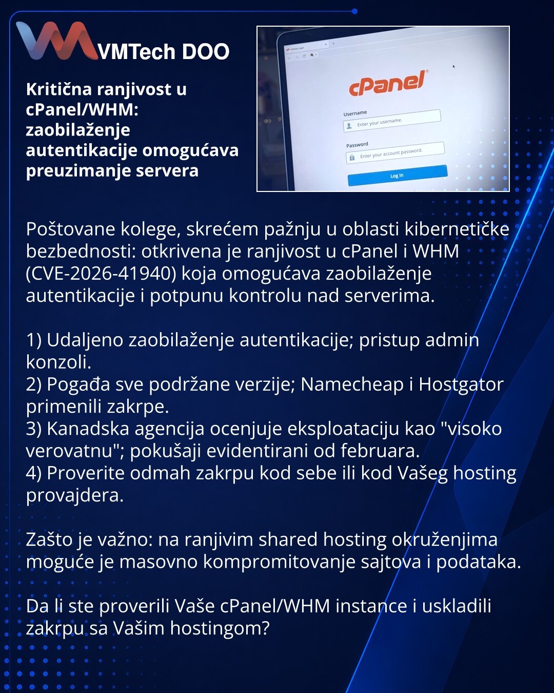 Kritična ranjivost u cPanel/WHM: zaobilaženje autentikacije omogućava preuzimanje servera

Poštovane kolege, skrećem pažnju u oblasti kibernetičke bezbednosti: otkrivena je ranjivost u cPanel i WHM (CVE-2026-41940) koja omogućava zaobilaženje autentikacije i potpunu kontrolu nad serverima.

1) Udaljeno zaobilaženje autentikacije; pristup admin konzoli.
2) Pogađa sve podržane verzije; Namecheap i Hostgator primenili zakrpe.
3) Kanadska agencija ocenjuje eksploataciju kao "visoko verovatnu"; pokuš