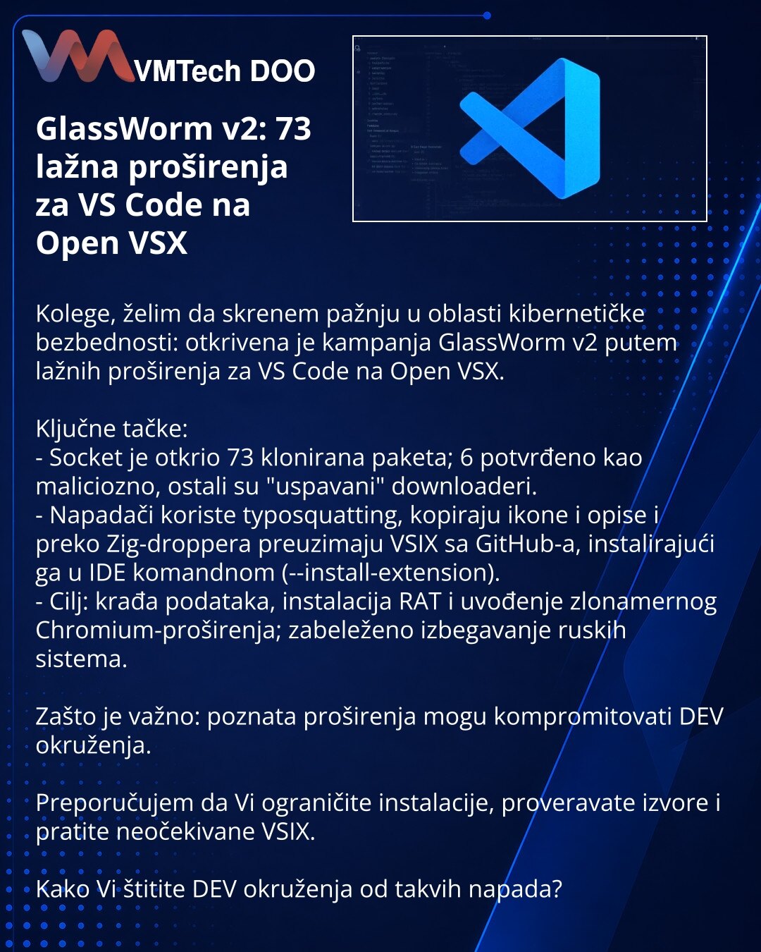 GlassWorm v2: 73 lažna proširenja za VS Code na Open VSX

Kolege, želim da skrenem pažnju u oblasti kibernetičke bezbednosti: otkrivena je kampanja GlassWorm v2 putem lažnih proširenja za VS Code na Open VSX.

Ključne tačke:
- Socket je otkrio 73 klonirana paketa; 6 potvrđeno kao maliciozno, ostali su "uspavani" downloaderi.
- Napadači koriste typosquatting, kopiraju ikone i opise i preko Zig-droppera preuzimaju VSIX sa GitHub-a, instalirajući ga u IDE komandnom (--install-extension).
- Cilj: kr