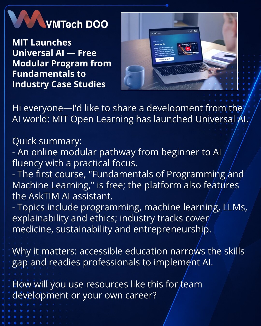 MIT je pokrenuo Universal AI — besplatni modularni program za veštačku inteligenciju od osnova do industrijskih primena

Poštovane kolege, želim da podelim vest iz sveta AI: MIT Open Learning je pokrenuo Universal AI.

Ukratko:
- Online modularna trajektorija od početnika do „AI fluency“ sa praktičnim fokusom.
- Prvi kurs „Fundamentals of Programming and Machine Learning“ je besplatan; platforma uključuje AI asistenta AskTIM.
- Teme: programiranje, ML, LLM, objašnjivost, etika; dostupni su indus