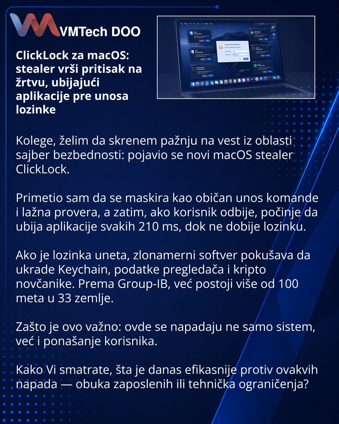 ClickLock za macOS: stealer vrši pritisak na žrtvu, ubijajući aplikacije pre unosa lozinke

Kolege, želim da skrenem pažnju na vest iz oblasti sajber bezbednosti: pojavio se novi macOS stealer ClickLock.

Primetio sam da se maskira kao običan unos komande i lažna provera, a zatim, ako korisnik odbije, počinje da ubija aplikacije svakih 210 ms, dok ne dobije lozinku.

Ako je lozinka uneta, zlonamerni softver pokušava da ukrade Keychain, podatke pregledača i kripto novčanike. Prema Group-IB, već p