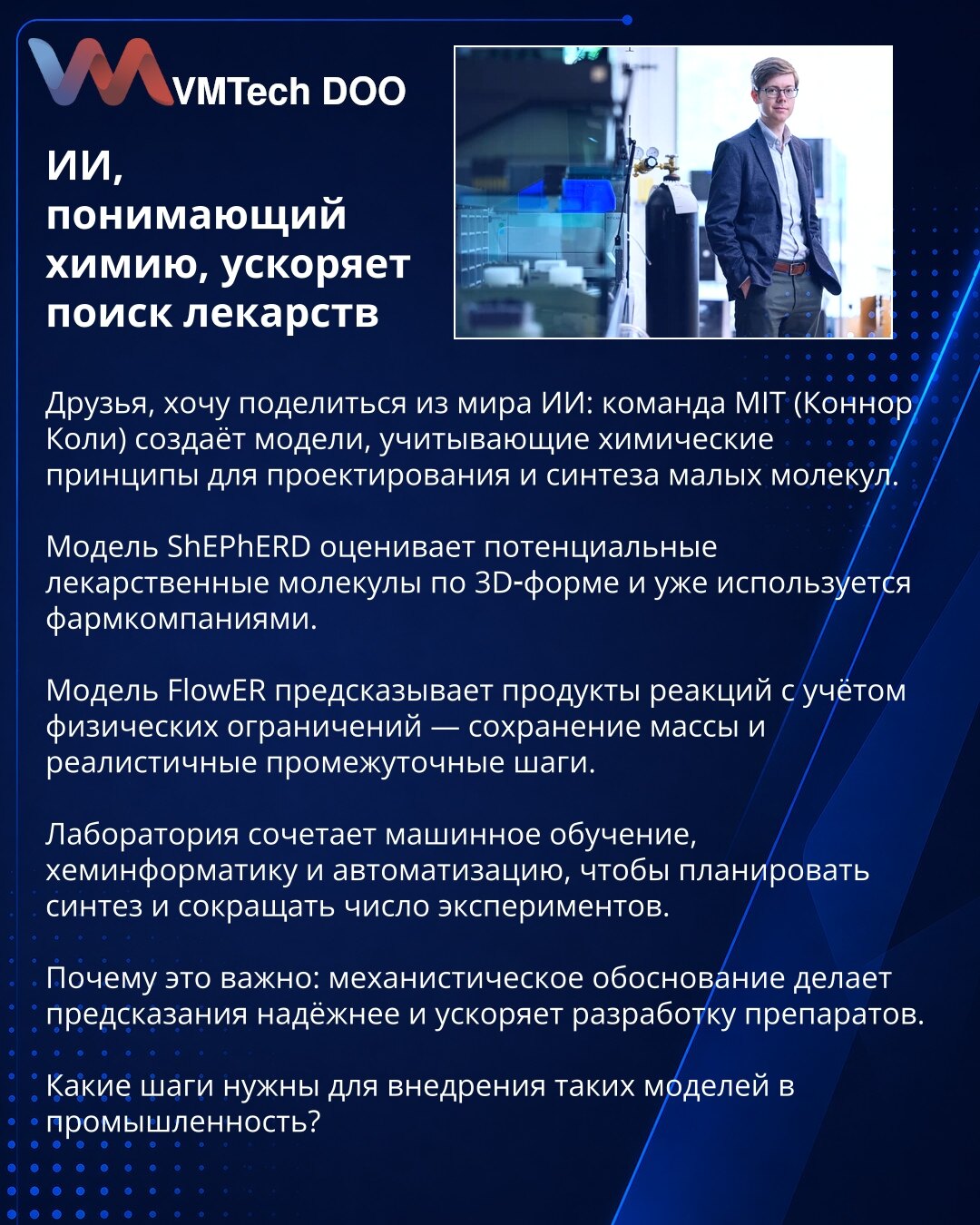 AI koji razume hemiju ubrzava otkrivanje lekova

Poštovani, želim podeliti vesti iz sveta AI: tim MIT‑a (Connor Coley) razvija modele koji u dizajnu i sintezi malih molekula uzimaju u obzir hemijske principe.

Model ShEPhERD procenjuje potencijalne lekove na osnovu 3D‑forme i već se koristi u farmaceutskim kompanijama.

Model FlowER predviđa proizvode reakcija uzimajući u obzir fizička ograničenja — očuvanje mase i realistične međukorake.

Laboratorija kombinuje mašinsko učenje, hemoinformatiku