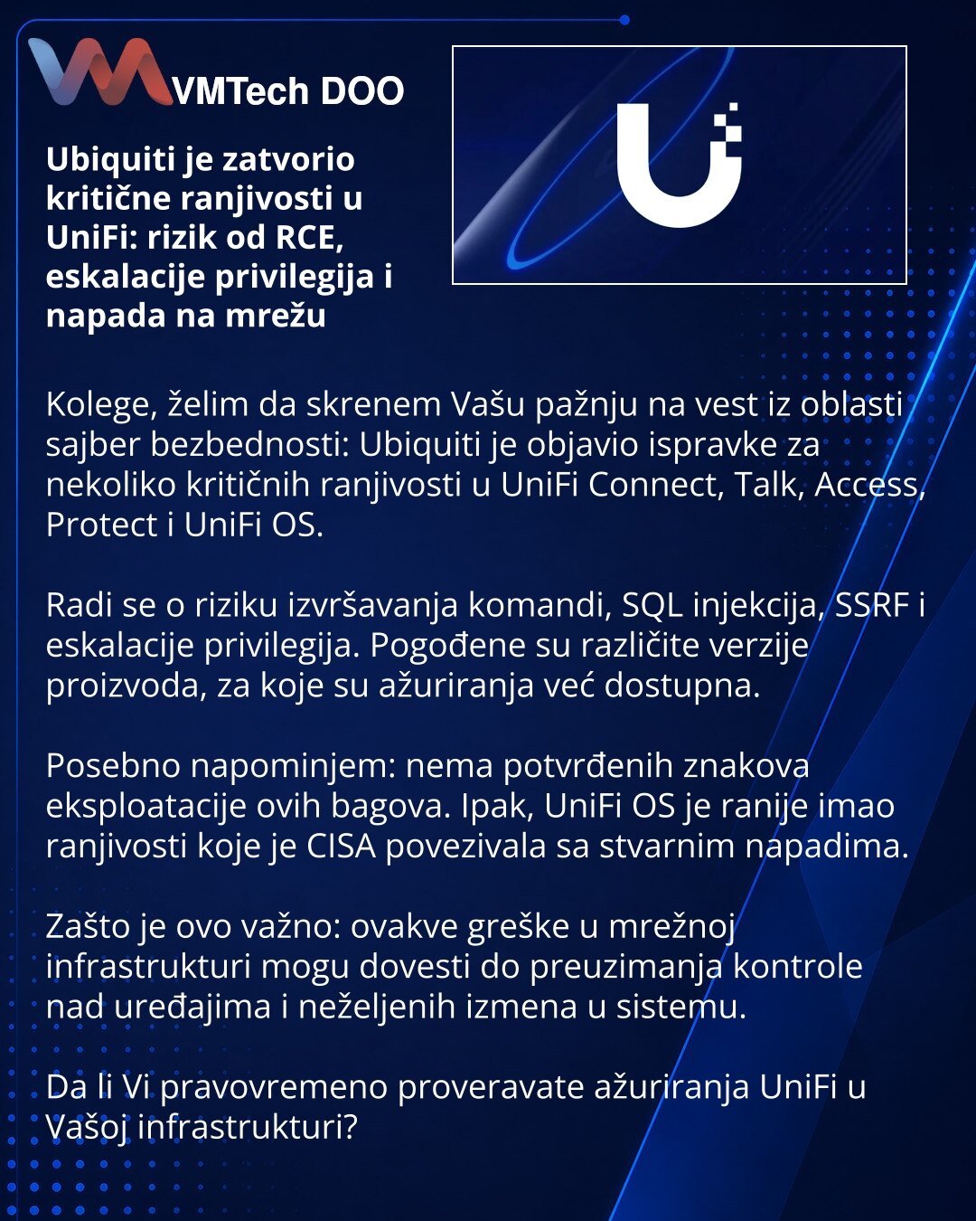 Ubiquiti je zatvorio kritične ranjivosti u UniFi: rizik od RCE, eskalacije privilegija i napada na mrežu

Kolege, želim da skrenem Vašu pažnju na vest iz oblasti sajber bezbednosti: Ubiquiti je objavio ispravke za nekoliko kritičnih ranjivosti u UniFi Connect, Talk, Access, Protect i UniFi OS.

Radi se o riziku izvršavanja komandi, SQL injekcija, SSRF i eskalacije privilegija. Pogođene su različite verzije proizvoda, za koje su ažuriranja već dostupna.

Posebno napominjem: nema potvrđenih znakov