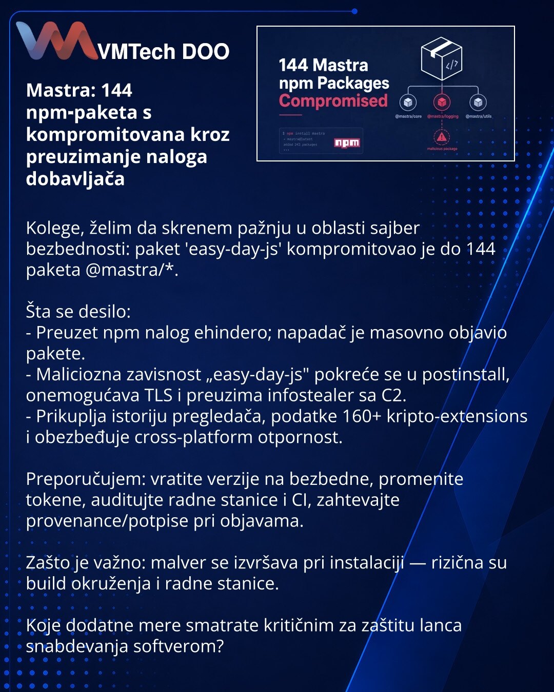 Mastra: 144 npm‑paketa s kompromitovana kroz preuzimanje naloga dobavljača

Kolege, želim da skrenem pažnju u oblasti sajber bezbednosti: paket 'easy-day-js' kompromitovao je do 144 paketa @mastra/*.

Šta se desilo:
- Preuzet npm nalog ehindero; napadač je masovno objavio pakete.
- Maliciozna zavisnost „easy-day-js" pokreće se u postinstall, onemogućava TLS i preuzima infostealer sa C2.
- Prikuplja istoriju pregledača, podatke 160+ kripto-extensions i obezbeđuje cross-platform otpornost.

Prepor