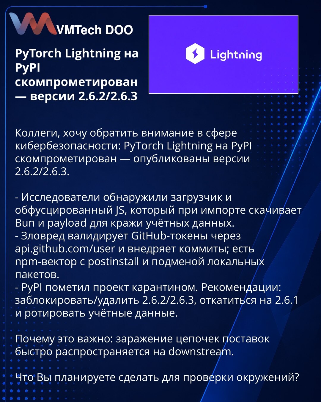 PyTorch Lightning na PyPI kompromitovan — verzije 2.6.2/2.6.3

Poštovani, obratite pažnju u oblasti sajber bezbednosti: PyTorch Lightning na PyPI je kompromitovan — objavljene su verzije 2.6.2/2.6.3.

- Istraživači su otkrili loader i obfuskovani JS koji pri importu preuzima Bun i payload za krađu akreditiva.
- Malver verifikuje GitHub tokene putem api.github.com/user i ubrizgava commitove; postoji npm-vektor sa postinstall i zamenom lokalnih paketa.
- PyPI je stavio projekat u karantin. Preporu