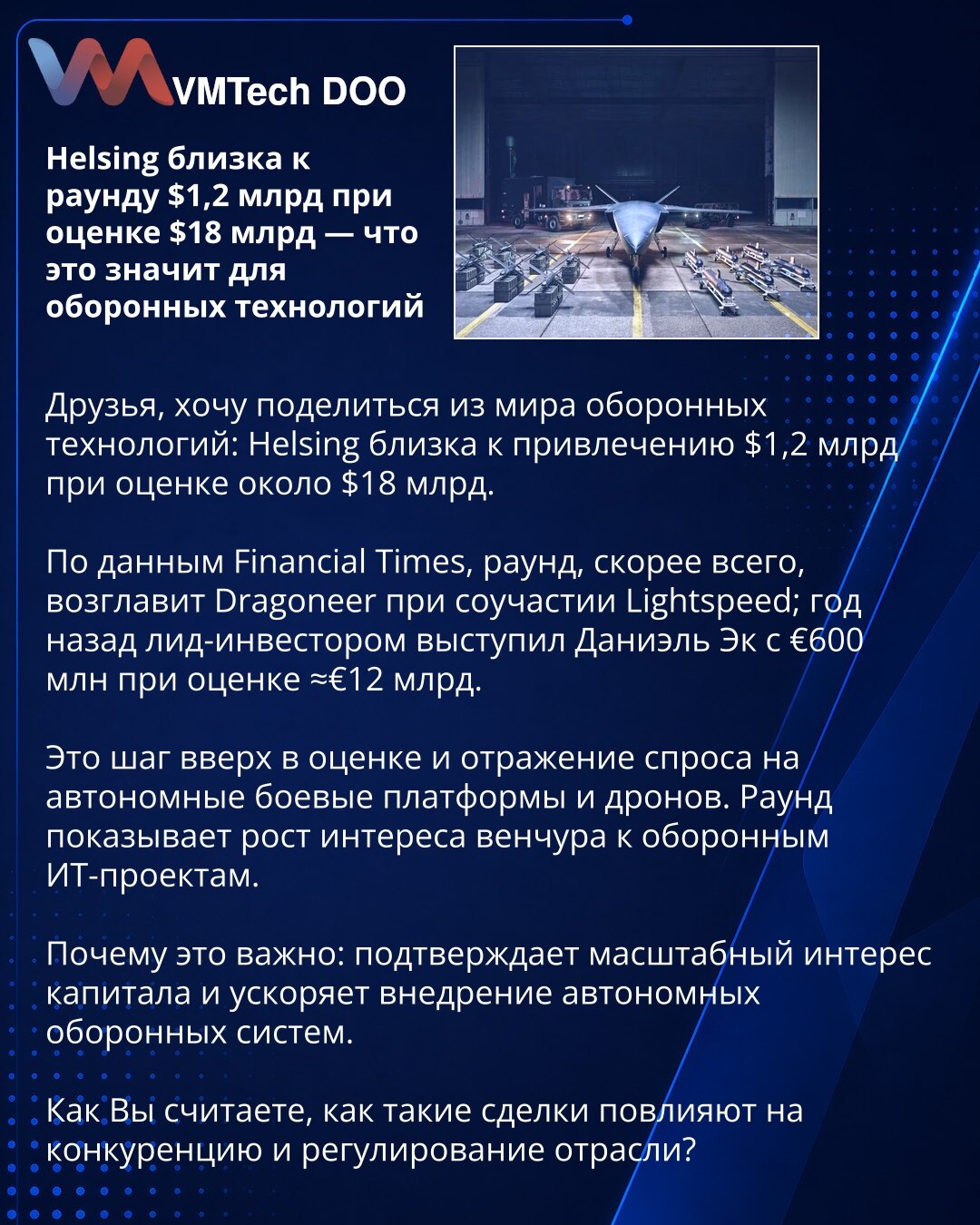 Helsing blizu runde od 1,2 mlrd USD pri proceni od 18 mlrd USD — šta to znači za odbrambene tehnologije

Poštovani, želim podeliti vest iz sveta odbrambenih tehnologija: Helsing je blizu prikupljanja 1,2 mlrd USD pri proceni oko 18 mlrd USD.

Prema Financial Times‑u, rundu će verovatno predvoditi Dragoneer uz učešće Lightspeed; pre godinu dana vodeći investitor bio je Daniel Ek sa €600 mln pri proceni ≈€12 mlrd.

To je skok procene i odraz potražnje za autonomnim borbenim platformama i dronovima