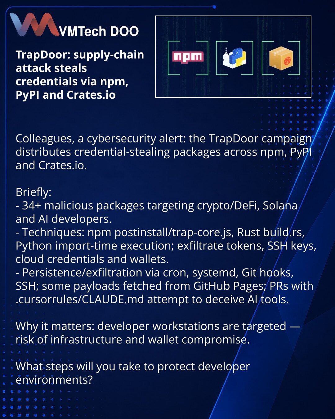 TrapDoor: napad na lanac snabdevanja krade kredencijale preko npm, PyPI i Crates.io

Kolege, želim skrenuti pažnju u oblasti sajber bezbednosti: otkrivena je kampanja TrapDoor koja krade kredencijale putem paketa na npm, PyPI i Crates.io.

Kratko:
- Više od 34 maliciozna paketa; meta: developeri u oblastima crypto/DeFi, Solana i AI.
- Mehanizmi: npm postinstall/trap-core.js, Rust build.rs, Python — izvršenje pri importu; kradu tokene, SSH ključeve, oblačne kredencijale i novčanike.
- Persistenci