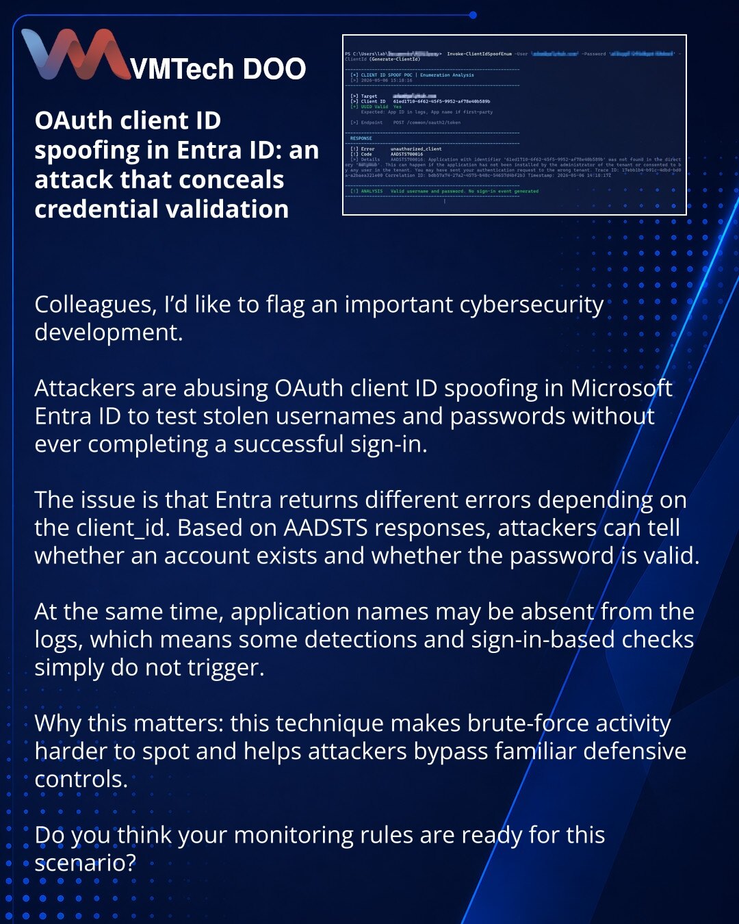 OAuth client ID spoofing u Entra ID: napad koji prikriva proveru ukradenih kredencijala

Kolege, želim da skrenem pažnju na važnu temu iz oblasti sajber bezbednosti.

Uočio sam da napadači koriste zamenu OAuth client ID-ja u Microsoft Entra ID-u kako bi proveravali ukradene prijave i lozinke bez uspešne prijave.

Suština je da Entra vraća različite greške u zavisnosti od client_id. Prema AADSTS odgovoru, napadači mogu da utvrde da li nalog postoji i da li je lozinka ispravna.

Pri tome u logovim