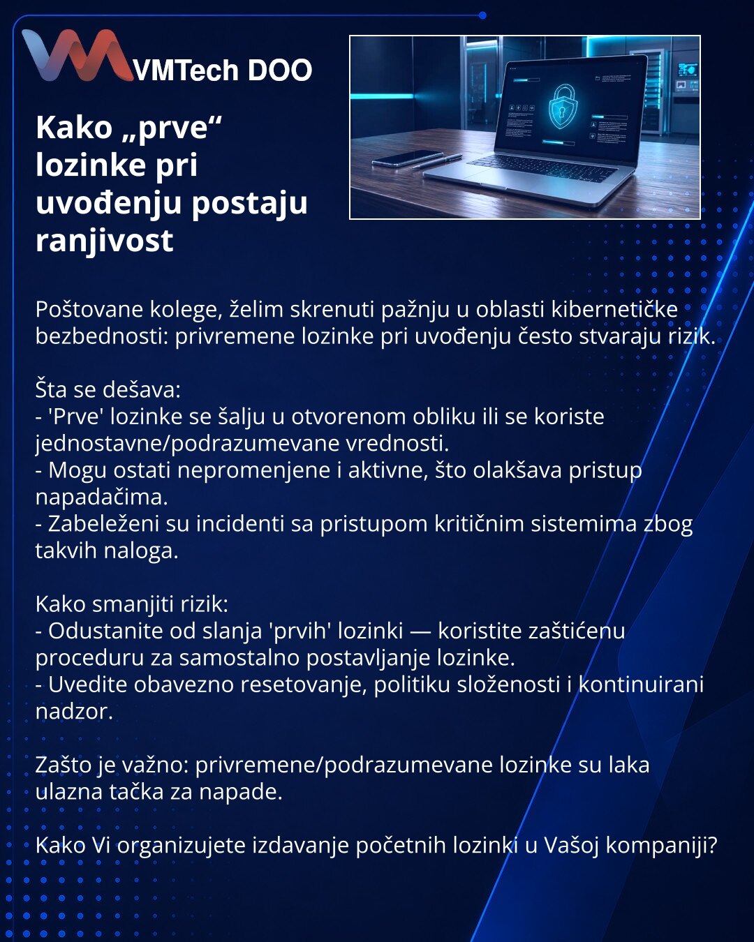 Kako „prve“ lozinke pri uvođenju postaju ranjivost

Poštovane kolege, želim skrenuti pažnju u oblasti kibernetičke bezbednosti: privremene lozinke pri uvođenju često stvaraju rizik.

Šta se dešava:
- 'Prve' lozinke se šalju u otvorenom obliku ili se koriste jednostavne/podrazumevane vrednosti.
- Mogu ostati nepromenjene i aktivne, što olakšava pristup napadačima.
- Zabeleženi su incidenti sa pristupom kritičnim sistemima zbog takvih naloga.

Kako smanjiti rizik:
- Odustanite od slanja 'prvih' lo
