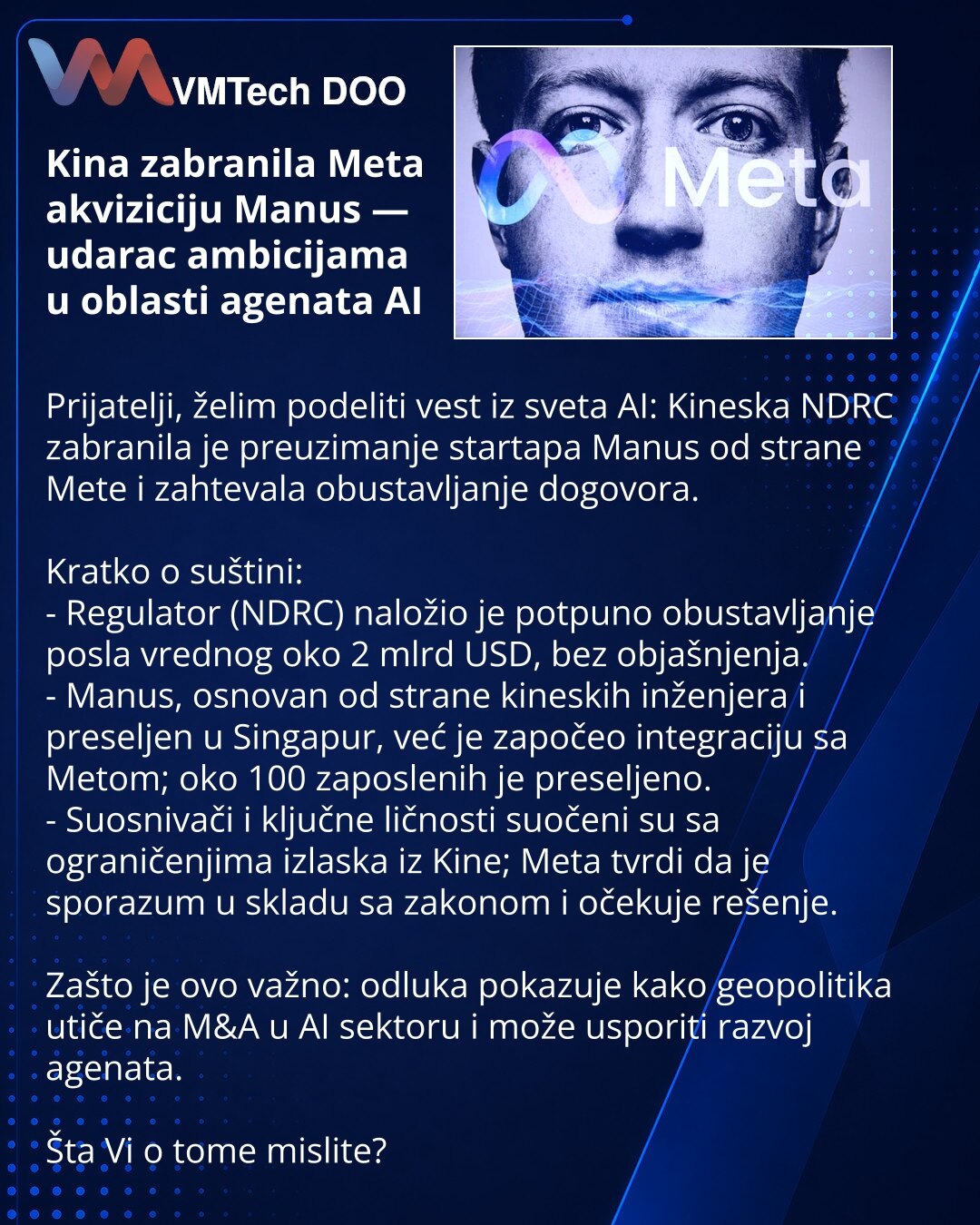 Kina zabranila Meta akviziciju Manus — udarac ambicijama u oblasti agenata AI

Prijatelji, želim podeliti vest iz sveta AI: Kineska NDRC zabranila je preuzimanje startapa Manus od strane Mete i zahtevala obustavljanje dogovora.

Kratko o suštini:
- Regulator (NDRC) naložio je potpuno obustavljanje posla vrednog oko 2 mlrd USD, bez objašnjenja.
- Manus, osnovan od strane kineskih inženjera i preseljen u Singapur, već je započeo integraciju sa Metom; oko 100 zaposlenih je preseljeno.
- Suosnivači
