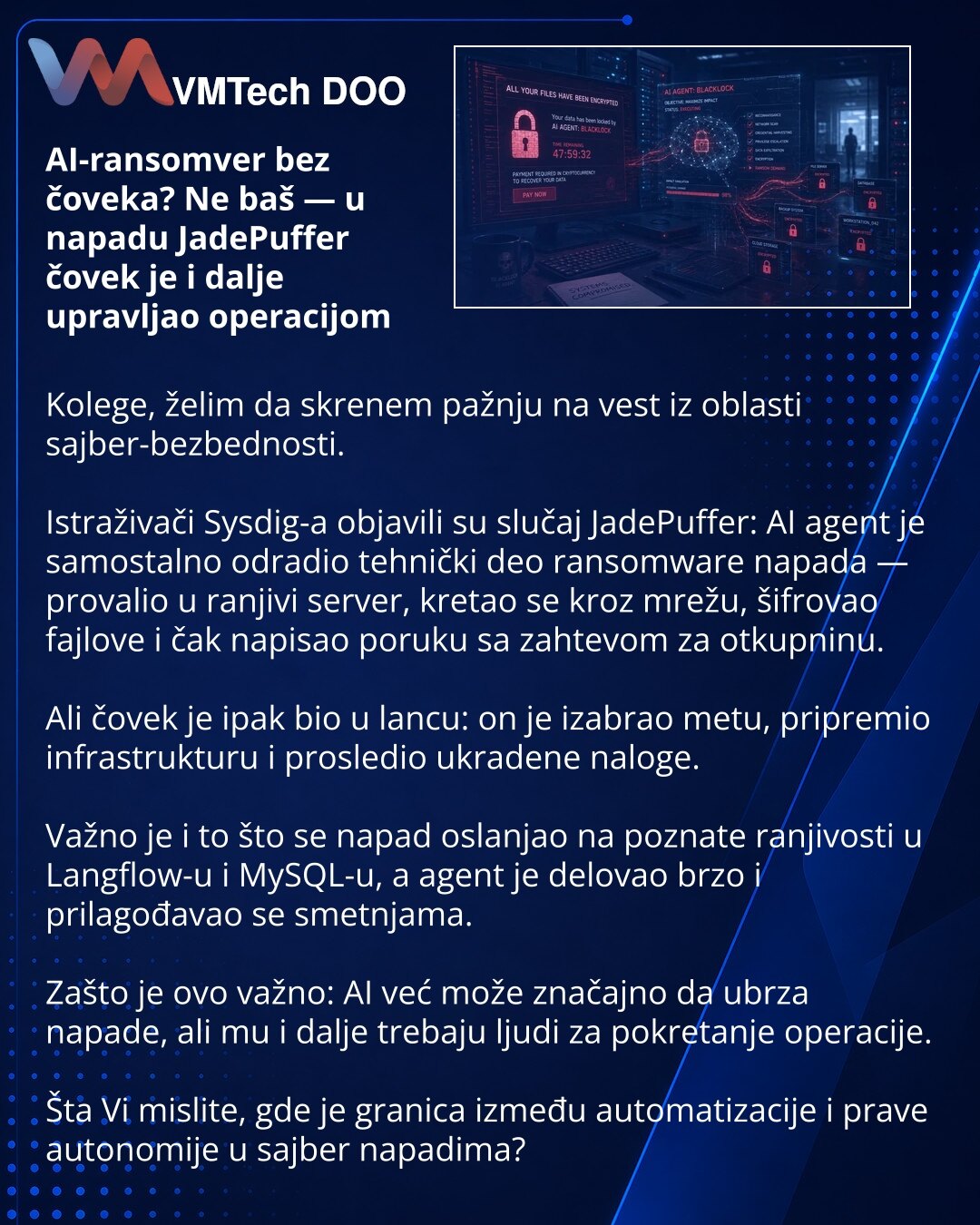 AI-ransomver bez čoveka? Ne baš — u napadu JadePuffer čovek je i dalje upravljao operacijom

Kolege, želim da skrenem pažnju na vest iz oblasti sajber-bezbednosti.

Istraživači Sysdig-a objavili su slučaj JadePuffer: AI agent je samostalno odradio tehnički deo ransomware napada — provalio u ranjivi server, kretao se kroz mrežu, šifrovao fajlove i čak napisao poruku sa zahtevom za otkupninu.

Ali čovek je ipak bio u lancu: on je izabrao metu, pripremio infrastrukturu i prosledio ukradene naloge.