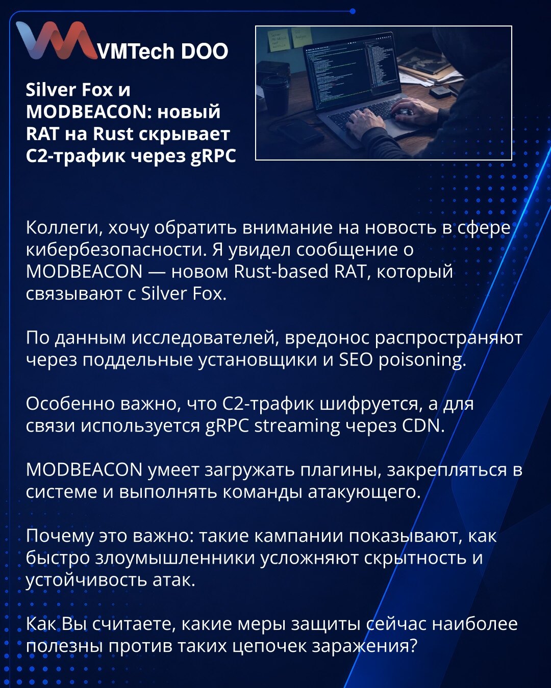 Silver Fox i MODBEACON: novi RAT na Rustu skriva C2 saobraćaj preko gRPC

Kolege, želim da skrenem pažnju na vest iz oblasti sajber bezbednosti. Reč je o MODBEACON-u — novom Rust-based RAT-u koji se povezuje sa grupom Silver Fox.

Prema navodima istraživača, zlonamerni softver se distribuira preko lažnih instalatera i SEO poisoning-a.

Posebno je važno to što je C2 saobraćaj šifrovan, a za komunikaciju se koristi gRPC streaming preko CDN-a.

MODBEACON može da učitava plugine, obezbedi upornost u