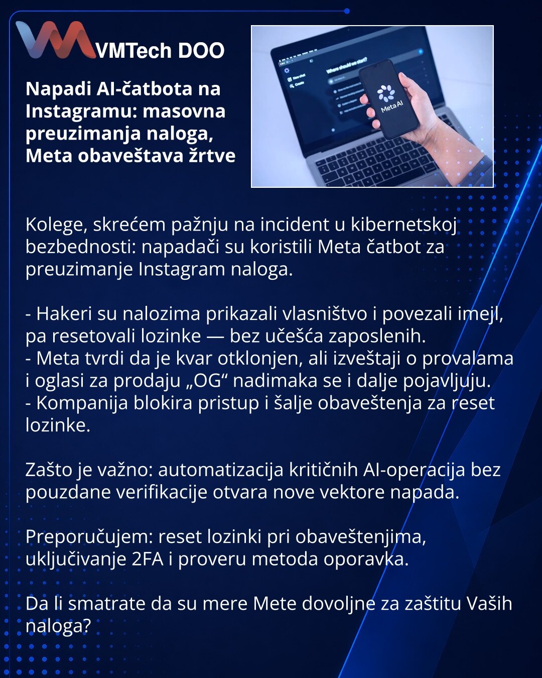 Napadi AI-čatbota na Instagramu: masovna preuzimanja naloga, Meta obaveštava žrtve

Kolege, skrećem pažnju na incident u kibernetskoj bezbednosti: napadači su koristili Meta čatbot za preuzimanje Instagram naloga.

- Hakeri su nalozima prikazali vlasništvo i povezali imejl, pa resetovali lozinke — bez učešća zaposlenih.
- Meta tvrdi da je kvar otklonjen, ali izveštaji o provalama i oglasi za prodaju „OG“ nadimaka se i dalje pojavljuju.
- Kompanija blokira pristup i šalje obaveštenja za reset loz