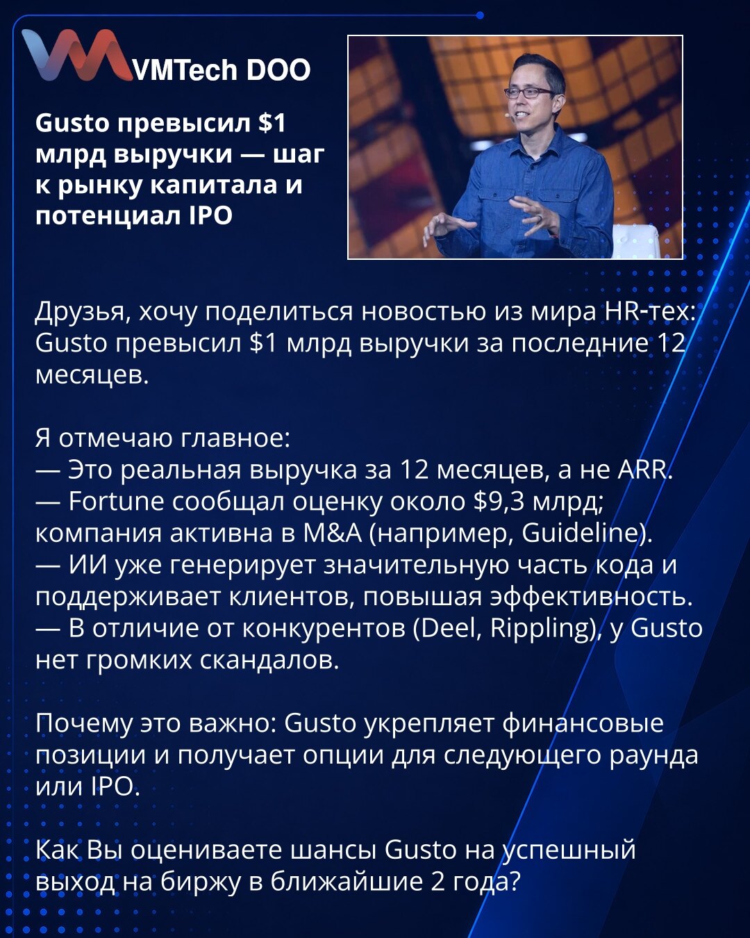 Gusto premašio prihod od 1 mlrd USD — korak ka tržištu kapitala i potencijal IPO

Poštovani, želim podeliti vest iz sveta HR‑tehnologija: Gusto je premašio prihod od 1 mlrd USD u poslednjih 12 meseci.

Ističem najvažnije:
— To je stvarni prihod za poslednjih 12 meseci, a ne ARR.
— Fortune je izvestio procenu od oko 9,3 mlrd USD; kompanija je aktivna u M&A (npr. Guideline).
— Veštačka inteligencija (AI) već generiše značajan deo koda i podržava klijente, povećavajući efikasnost.
— Za razliku od k