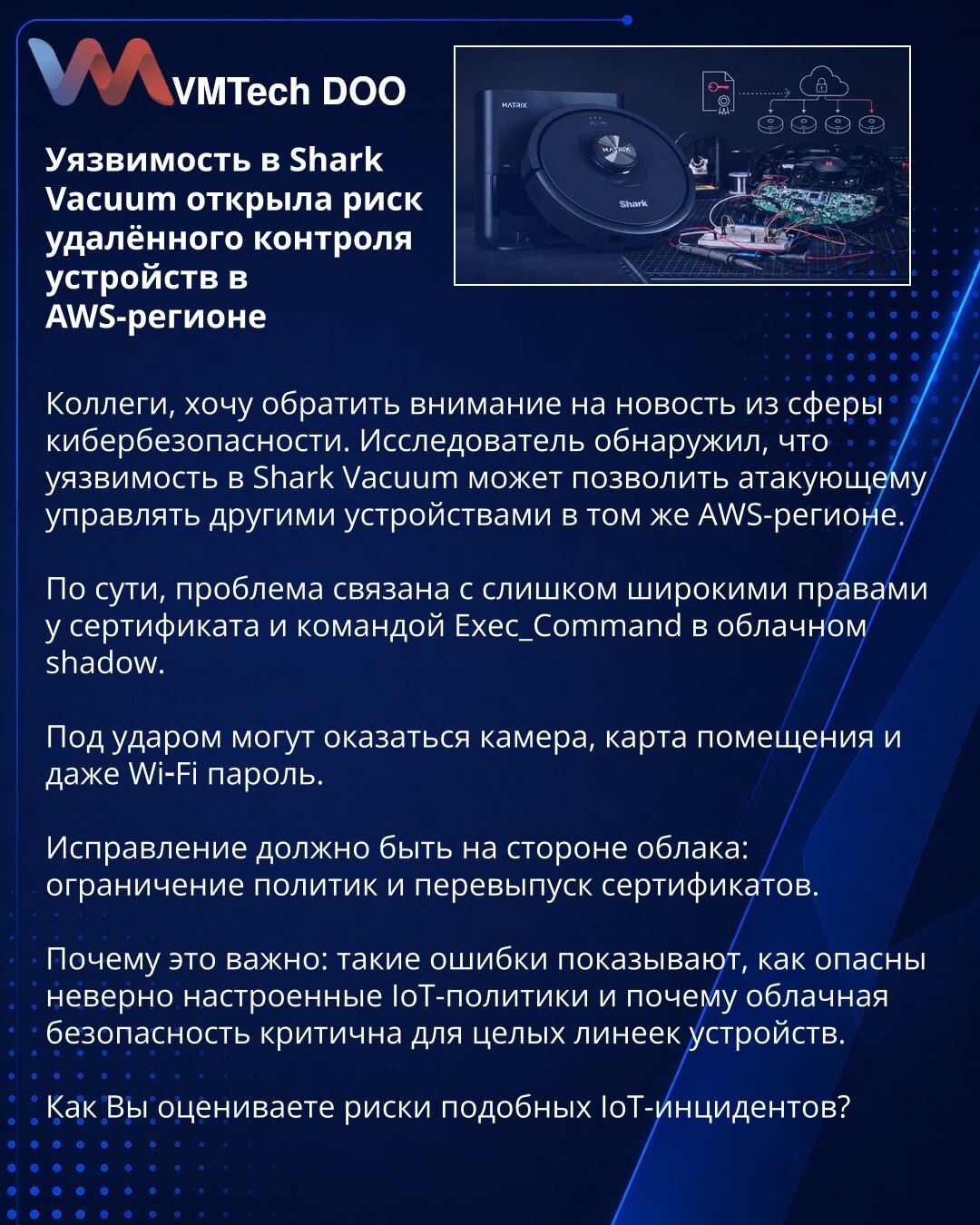 Ranjivost u Shark Vacuum otvorila rizik daljinskog upravljanja uređajima u AWS regionu

Kolege, želeo bih da skrenem Vašu pažnju na vest iz oblasti sajber bezbednosti. Istraživač je otkrio da ranjivost u Shark Vacuum može napadaču da omogući upravljanje drugim uređajima u istom AWS regionu.

Suština problema je u preširokim ovlašćenjima sertifikata i komandi Exec_Command u cloud shadow-u.

Pod udarom mogu biti kamera, mapa prostora, pa čak i Wi‑Fi lozinka.

Ispravka treba da dođe sa strane oblak