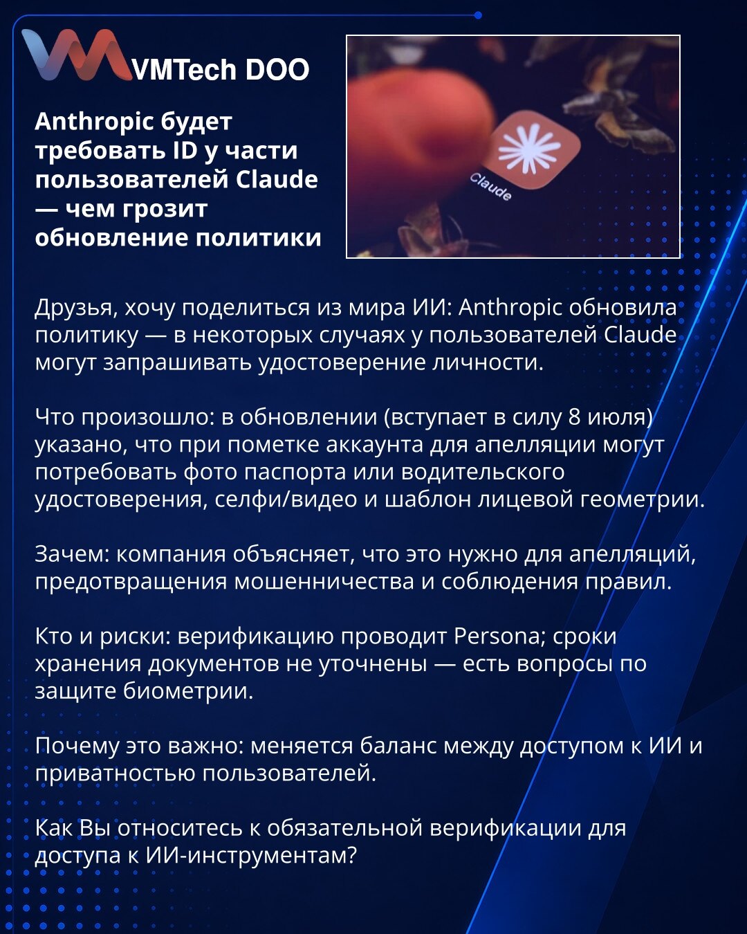Anthropic će zahtevati ID od dela korisnika Claude — šta donosi ažuriranje politike

Prijatelji, želim podeliti iz sveta AI: Anthropic je ažurirao politiku — u nekim slučajevima od korisnika Claude mogu zahtevati identifikacioni dokument.

Šta se dogodilo: u ažuriranju (stupa na snagu 8. jula) navodi se da za naloge označene radi žalbe mogu tražiti fotografiju pasoša ili vozačke dozvole, selfi/video i šablon lica.

Zašto: kompanija objašnjava da je to potrebno za žalbe, sprečavanje prevara i poš