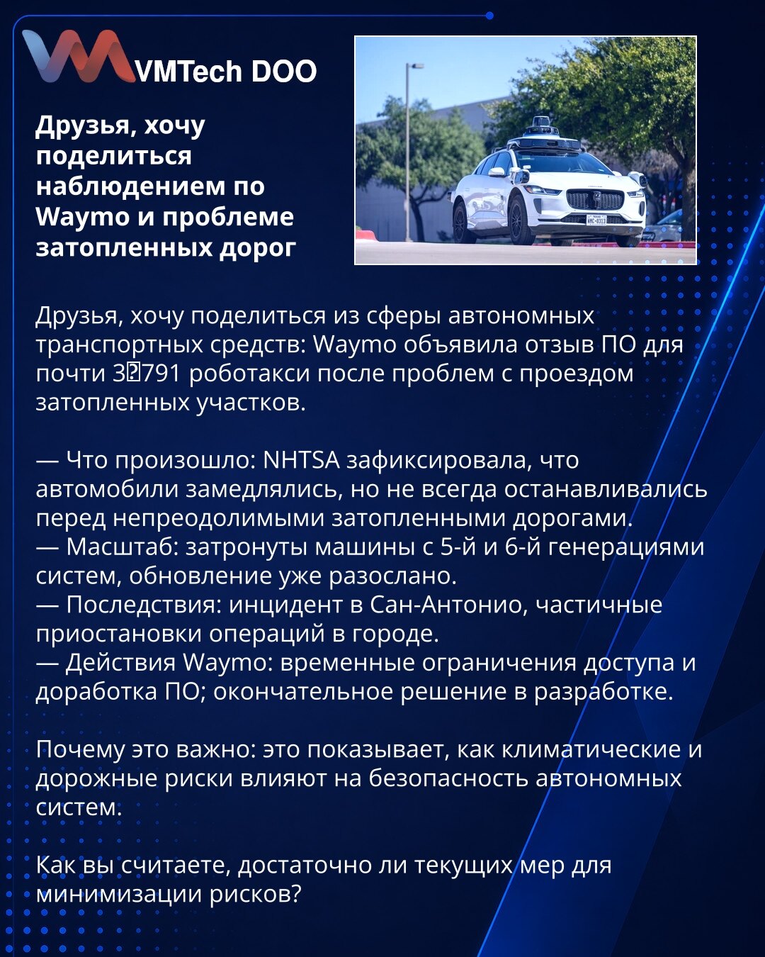 Prijatelji, želim da podelim zapažanje o Waymo i problemu poplavljenih puteva

Prijatelji, želim da podelim iz oblasti autonomnih vozila: Waymo je objavio opoziv softvera za gotovo 3.791 robotaksi zbog problema pri prolasku poplavljenih deonica.

— Šta se dogodilo: NHTSA je zabeležila da su vozila usporavala, ali se ne uvek zaustavljala pred neprelaznim poplavljenim deonicama.
— Obim: pogođena vozila sa 5. i 6. generacijom sistema; ažuriranje je već distribuirano.
— Posledice: incident u San Ant