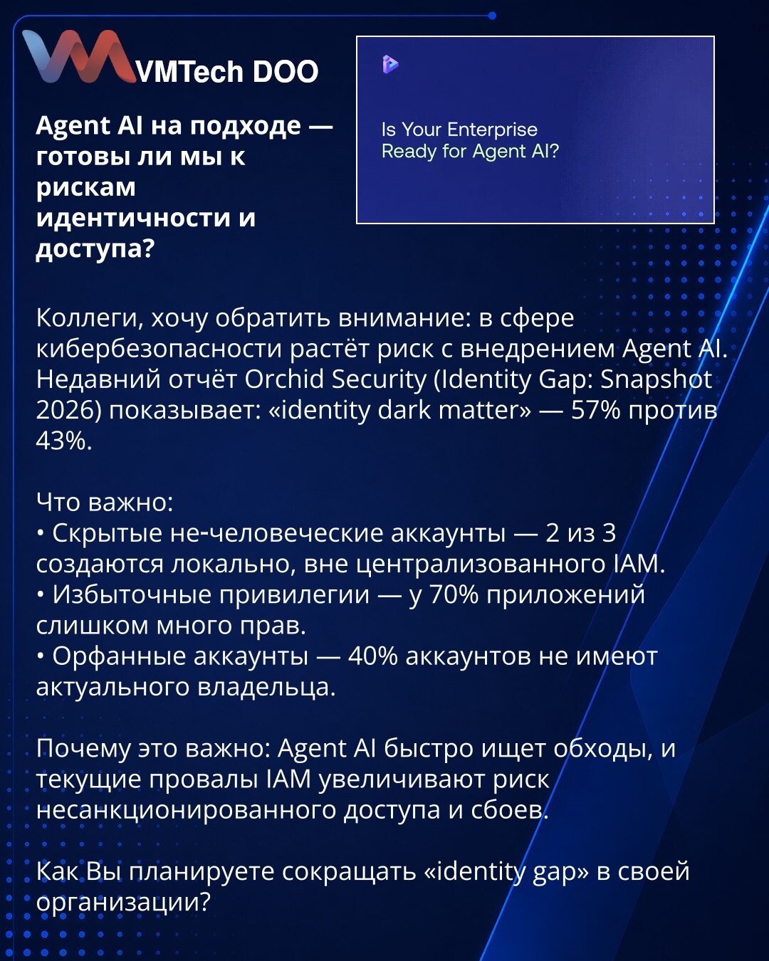 Agent AI na pragu — spremni li smo za rizike identiteta i pristupa?

Kolege, želim skrenuti pažnju: u oblasti sajber bezbednosti raste rizik sa uvođenjem Agent AI. Nedavni izveštaj Orchid Security (Identity Gap: Snapshot 2026) pokazuje: „identity dark matter“ — 57% naspram 43%.

Šta je važno:
• Skriveni ne-ljudski nalozi — 2 od 3 se kreiraju lokalno, van centralizovanog IAM.
• Višak privilegija — 70% aplikacija ima previše prava.
• Orfanski nalozi — 40% naloga nema aktuelnog vlasnika.

Zašto je