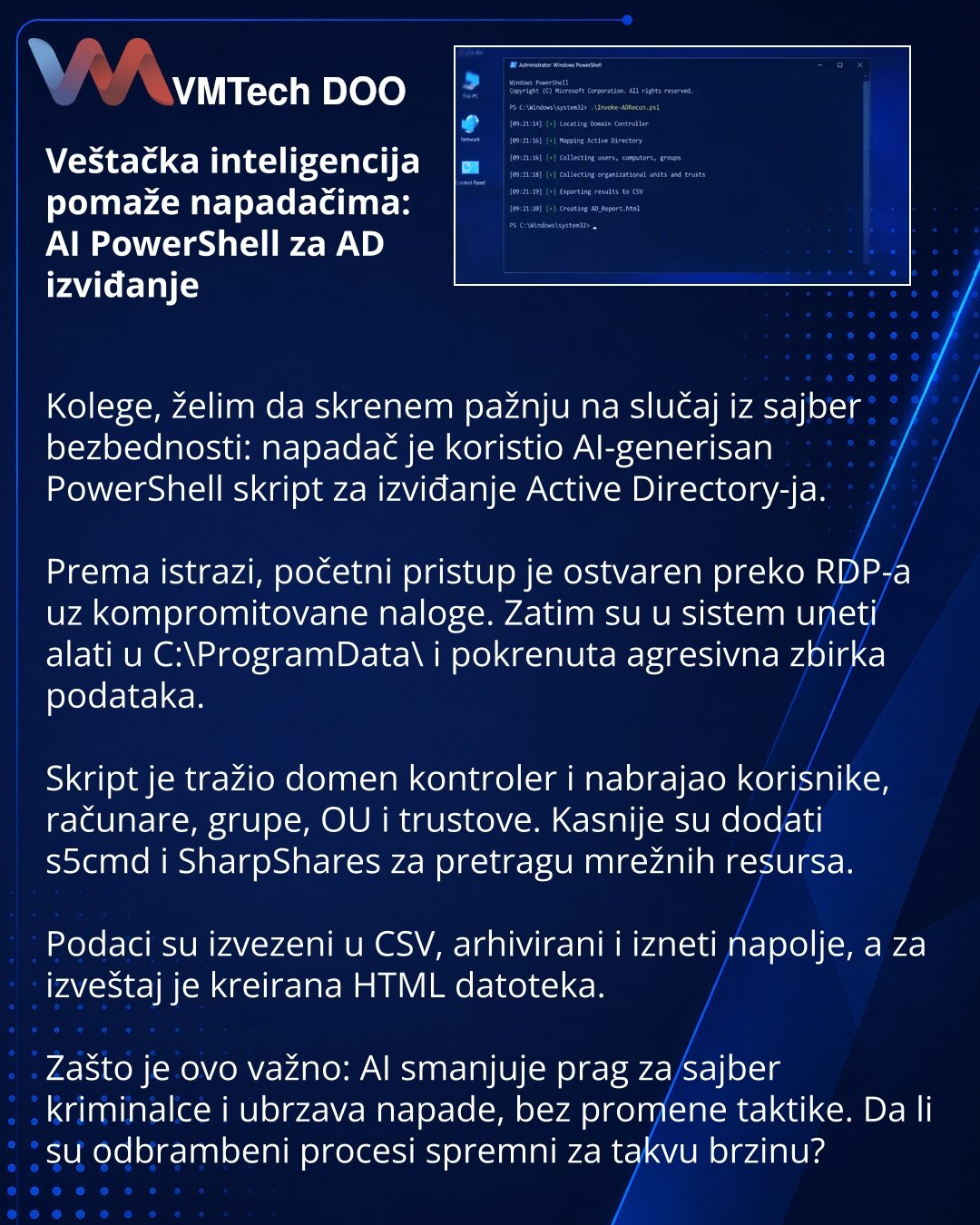 Veštačka inteligencija pomaže napadačima: AI PowerShell za AD izviđanje

Kolege, želim da skrenem pažnju na slučaj iz sajber bezbednosti: napadač je koristio AI-generisan PowerShell skript za izviđanje Active Directory-ja.

Prema istrazi, početni pristup je ostvaren preko RDP-a uz kompromitovane naloge. Zatim su u sistem uneti alati u C:\ProgramData\ i pokrenuta agresivna zbirka podataka.

Skript je tražio domen kontroler i nabrajao korisnike, računare, grupe, OU i trustove. Kasnije su dodati s5